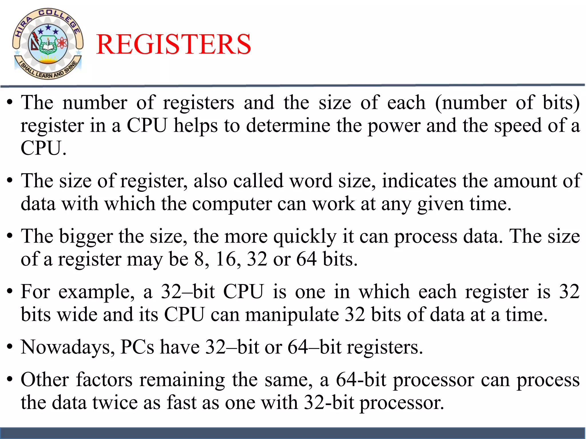REGISTERS
• The number of registers and the size of each (number of bits)
register in a CPU helps to determine the power and the speed of a
CPU.
• The size of register, also called word size, indicates the amount of
data with which the computer can work at any given time.
• The bigger the size, the more quickly it can process data. The size
of a register may be 8, 16, 32 or 64 bits.
• For example, a 32–bit CPU is one in which each register is 32
bits wide and its CPU can manipulate 32 bits of data at a time.
• Nowadays, PCs have 32–bit or 64–bit registers.
• Other factors remaining the same, a 64-bit processor can process
the data twice as fast as one with 32-bit processor.
 