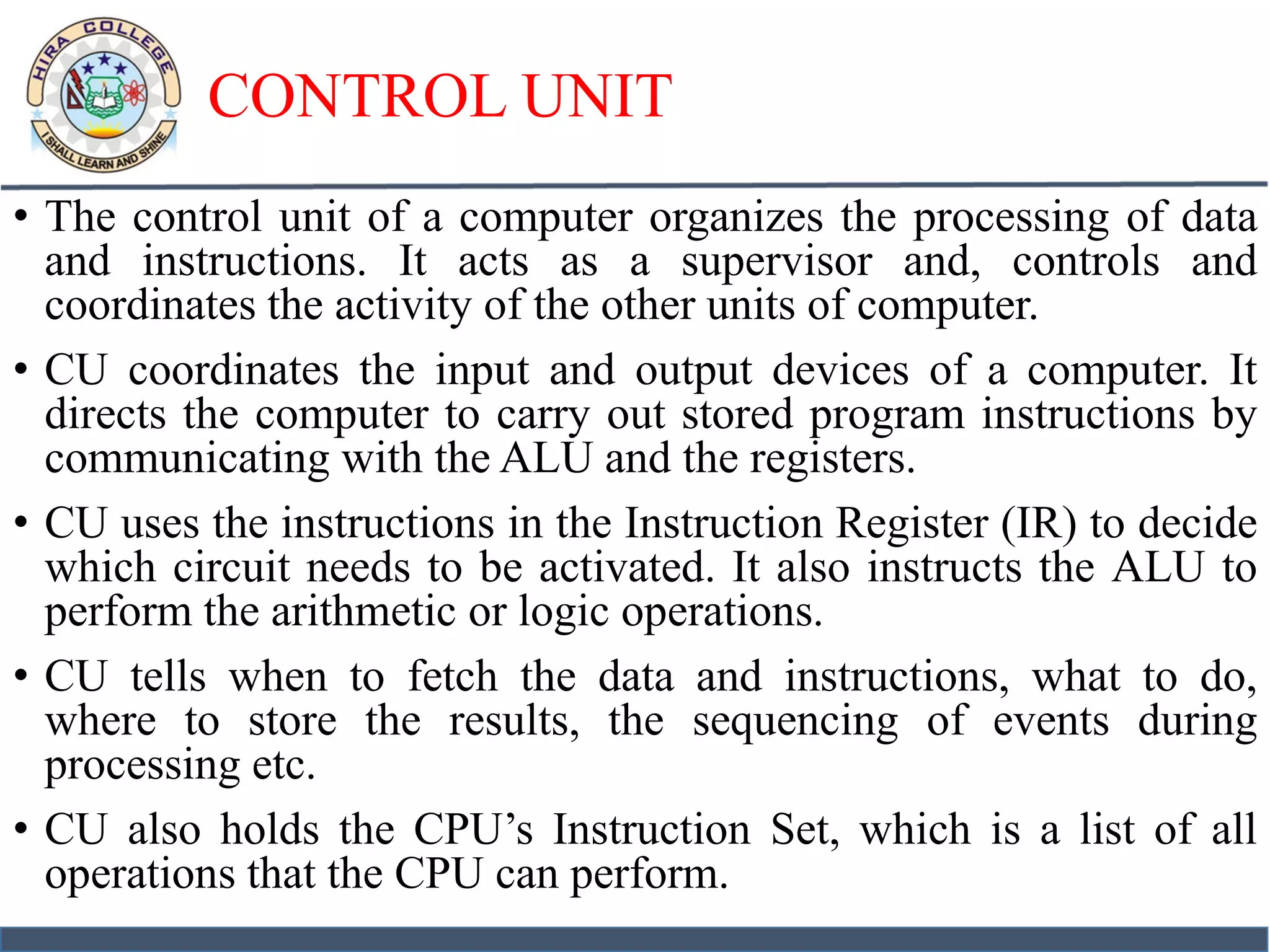 CONTROL UNIT
• The control unit of a computer organizes the processing of data
and instructions. It acts as a supervisor and, controls and
coordinates the activity of the other units of computer.
• CU coordinates the input and output devices of a computer. It
directs the computer to carry out stored program instructions by
communicating with the ALU and the registers.
• CU uses the instructions in the Instruction Register (IR) to decide
which circuit needs to be activated. It also instructs the ALU to
perform the arithmetic or logic operations.
• CU tells when to fetch the data and instructions, what to do,
where to store the results, the sequencing of events during
processing etc.
• CU also holds the CPU’s Instruction Set, which is a list of all
operations that the CPU can perform.
 