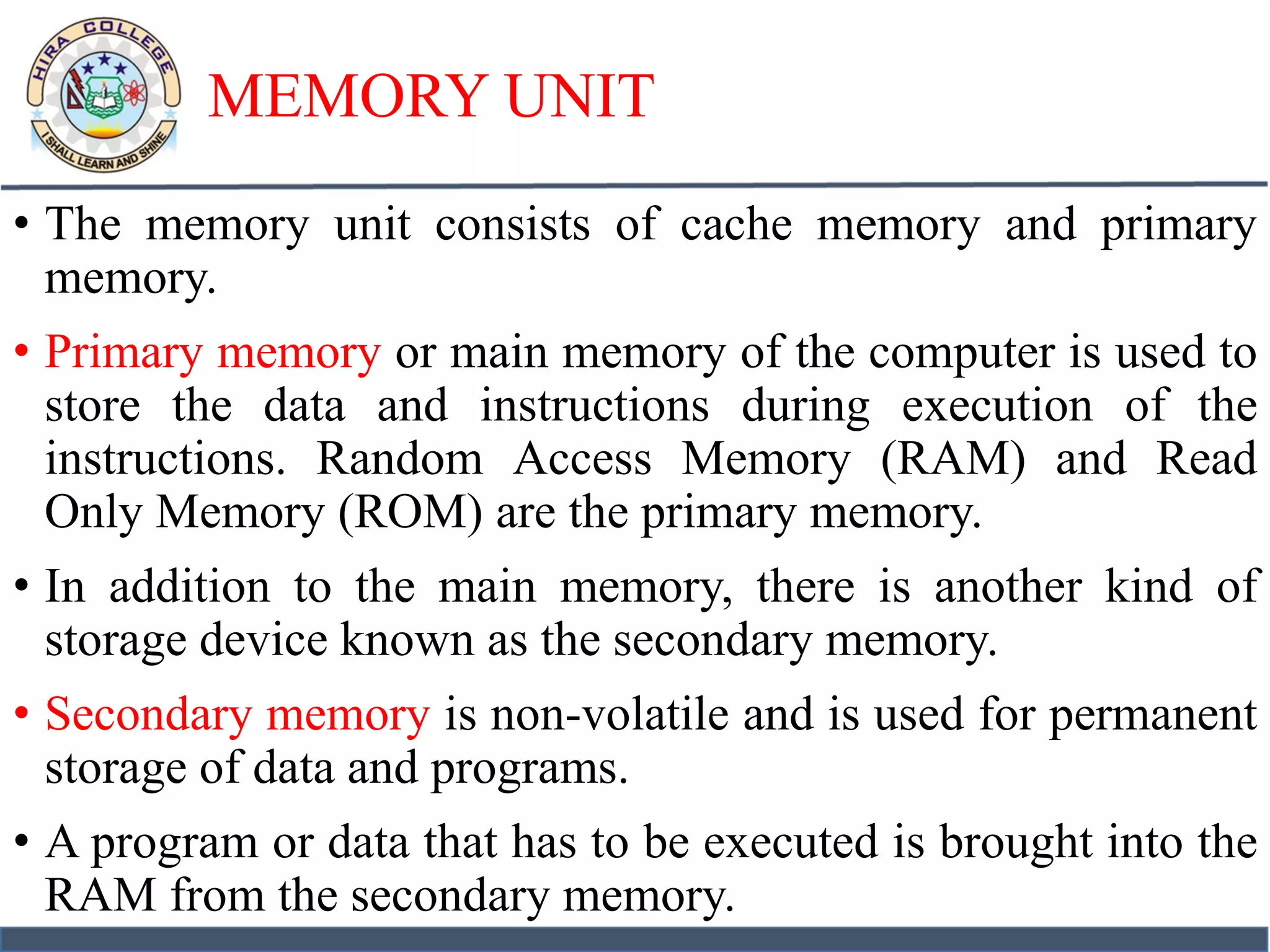 MEMORY UNIT
• The memory unit consists of cache memory and primary
memory.
• Primary memory or main memory of the computer is used to
store the data and instructions during execution of the
instructions. Random Access Memory (RAM) and Read
Only Memory (ROM) are the primary memory.
• In addition to the main memory, there is another kind of
storage device known as the secondary memory.
• Secondary memory is non-volatile and is used for permanent
storage of data and programs.
• A program or data that has to be executed is brought into the
RAM from the secondary memory.
 
