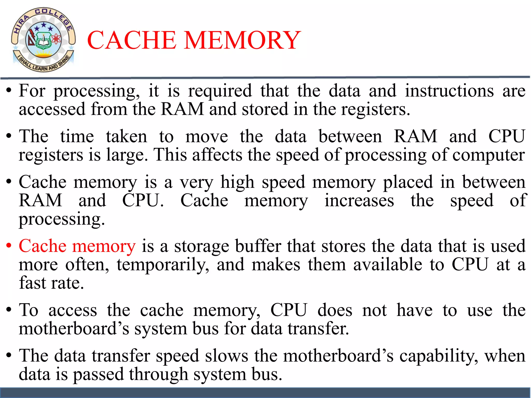 CACHE MEMORY
• For processing, it is required that the data and instructions are
accessed from the RAM and stored in the registers.
• The time taken to move the data between RAM and CPU
registers is large. This affects the speed of processing of computer
• Cache memory is a very high speed memory placed in between
RAM and CPU. Cache memory increases the speed of
processing.
• Cache memory is a storage buffer that stores the data that is used
more often, temporarily, and makes them available to CPU at a
fast rate.
• To access the cache memory, CPU does not have to use the
motherboard’s system bus for data transfer.
• The data transfer speed slows the motherboard’s capability, when
data is passed through system bus.
 