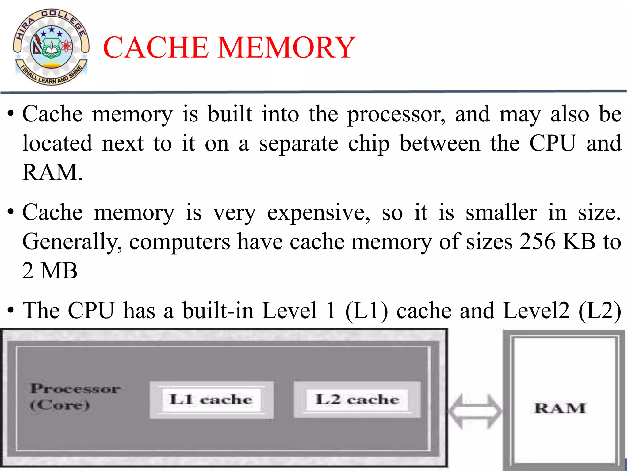 CACHE MEMORY
• Cache memory is built into the processor, and may also be
located next to it on a separate chip between the CPU and
RAM.
• Cache memory is very expensive, so it is smaller in size.
Generally, computers have cache memory of sizes 256 KB to
2 MB
• The CPU has a built-in Level 1 (L1) cache and Level2 (L2)
cache, as shown in Figure below:
 