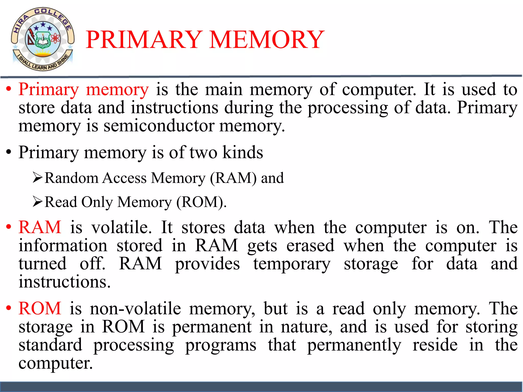 PRIMARY MEMORY
• Primary memory is the main memory of computer. It is used to
store data and instructions during the processing of data. Primary
memory is semiconductor memory.
• Primary memory is of two kinds
Random Access Memory (RAM) and
Read Only Memory (ROM).
• RAM is volatile. It stores data when the computer is on. The
information stored in RAM gets erased when the computer is
turned off. RAM provides temporary storage for data and
instructions.
• ROM is non-volatile memory, but is a read only memory. The
storage in ROM is permanent in nature, and is used for storing
standard processing programs that permanently reside in the
computer.
 