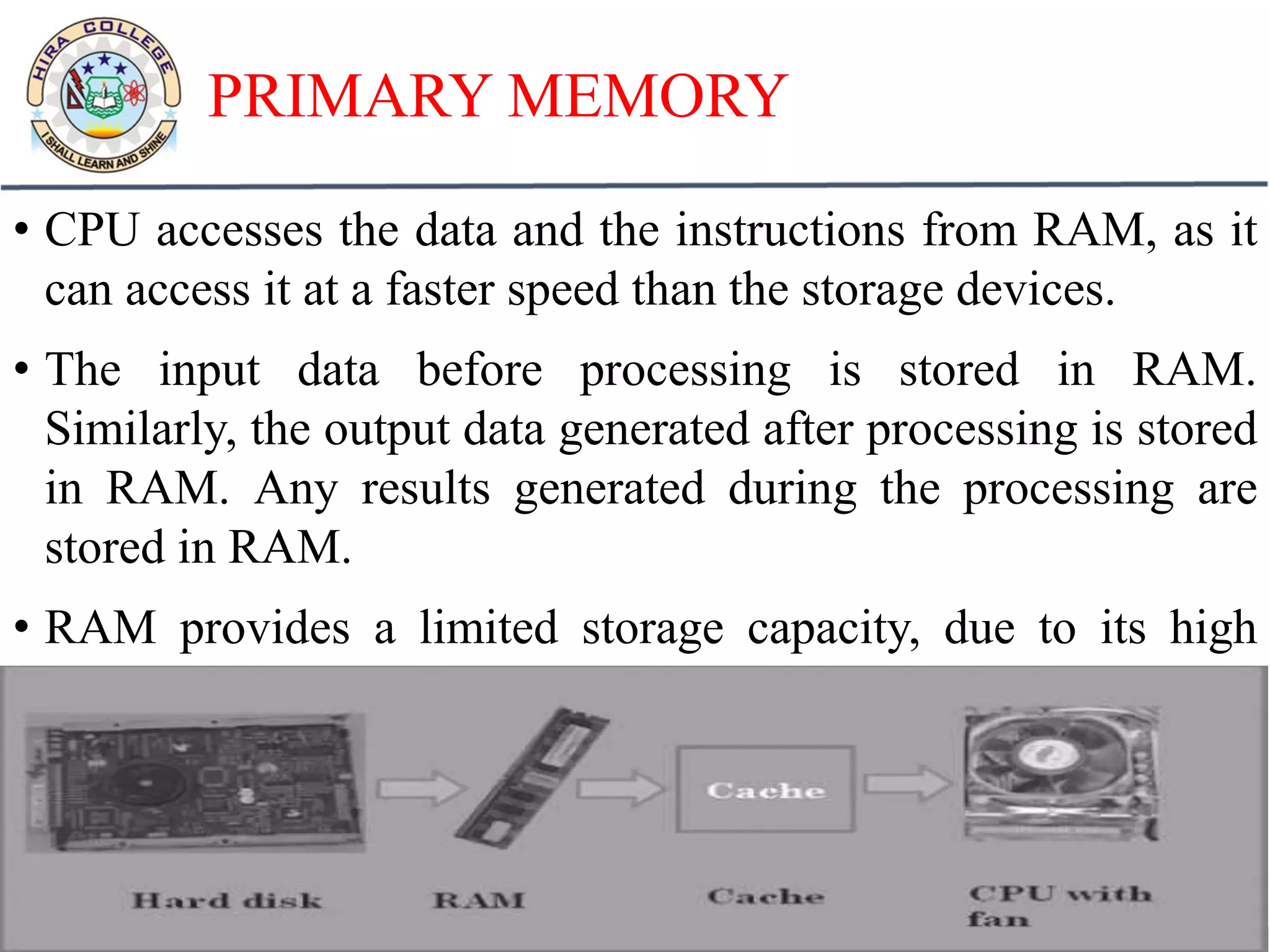 PRIMARY MEMORY
• CPU accesses the data and the instructions from RAM, as it
can access it at a faster speed than the storage devices.
• The input data before processing is stored in RAM.
Similarly, the output data generated after processing is stored
in RAM. Any results generated during the processing are
stored in RAM.
• RAM provides a limited storage capacity, due to its high
cost.
 