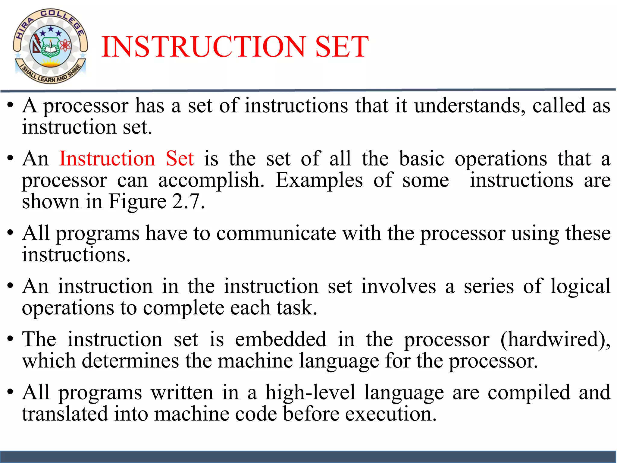 INSTRUCTION SET
• A processor has a set of instructions that it understands, called as
instruction set.
• An Instruction Set is the set of all the basic operations that a
processor can accomplish. Examples of some instructions are
shown in Figure 2.7.
• All programs have to communicate with the processor using these
instructions.
• An instruction in the instruction set involves a series of logical
operations to complete each task.
• The instruction set is embedded in the processor (hardwired),
which determines the machine language for the processor.
• All programs written in a high-level language are compiled and
translated into machine code before execution.
 
