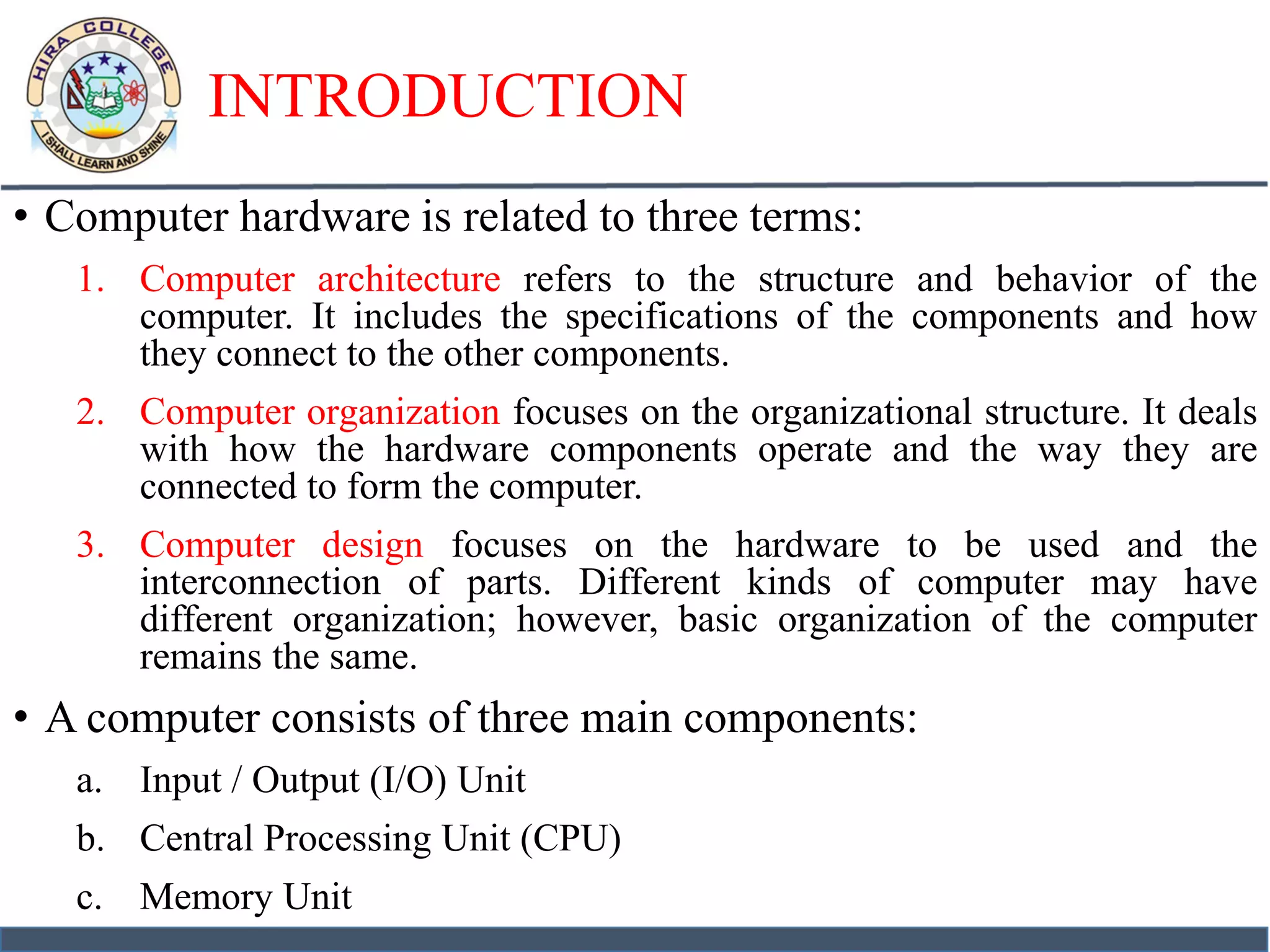 INTRODUCTION
• Computer hardware is related to three terms:
1. Computer architecture refers to the structure and behavior of the
computer. It includes the specifications of the components and how
they connect to the other components.
2. Computer organization focuses on the organizational structure. It deals
with how the hardware components operate and the way they are
connected to form the computer.
3. Computer design focuses on the hardware to be used and the
interconnection of parts. Different kinds of computer may have
different organization; however, basic organization of the computer
remains the same.
• A computer consists of three main components:
a. Input / Output (I/O) Unit
b. Central Processing Unit (CPU)
c. Memory Unit
 