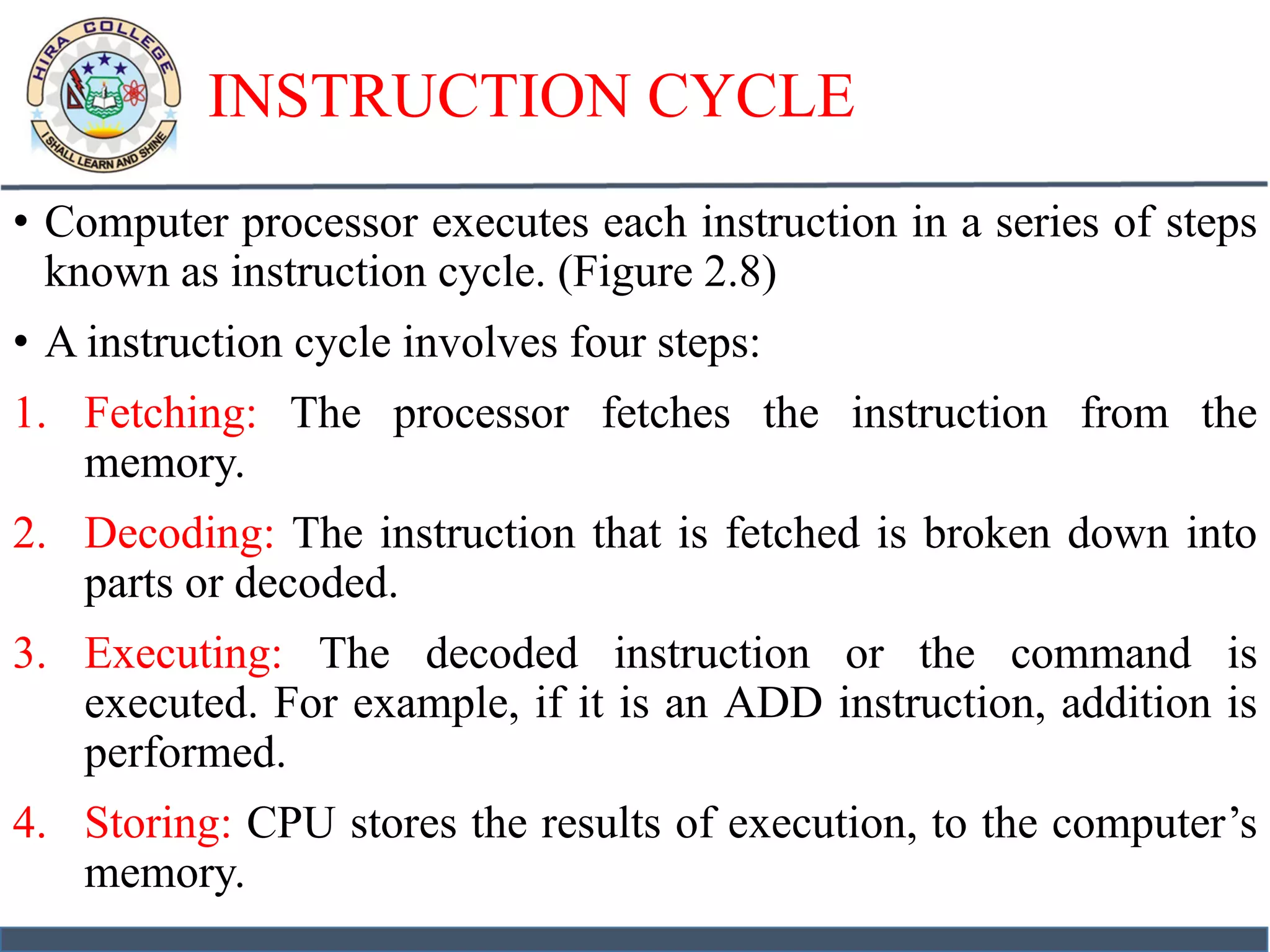 INSTRUCTION CYCLE
• Computer processor executes each instruction in a series of steps
known as instruction cycle. (Figure 2.8)
• A instruction cycle involves four steps:
1. Fetching: The processor fetches the instruction from the
memory.
2. Decoding: The instruction that is fetched is broken down into
parts or decoded.
3. Executing: The decoded instruction or the command is
executed. For example, if it is an ADD instruction, addition is
performed.
4. Storing: CPU stores the results of execution, to the computer’s
memory.
 