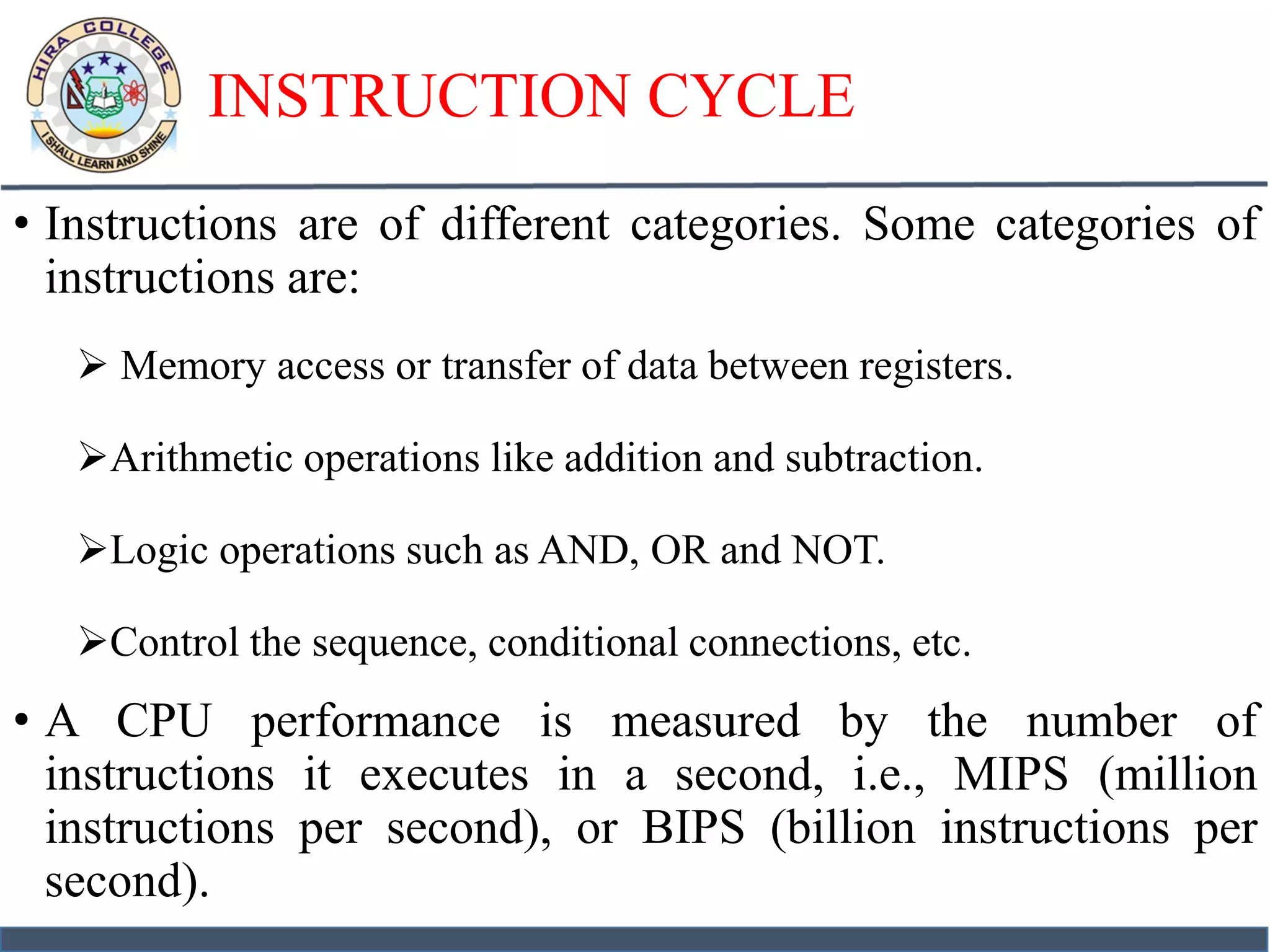 INSTRUCTION CYCLE
• Instructions are of different categories. Some categories of
instructions are:
 Memory access or transfer of data between registers.
Arithmetic operations like addition and subtraction.
Logic operations such as AND, OR and NOT.
Control the sequence, conditional connections, etc.
• A CPU performance is measured by the number of
instructions it executes in a second, i.e., MIPS (million
instructions per second), or BIPS (billion instructions per
second).
 