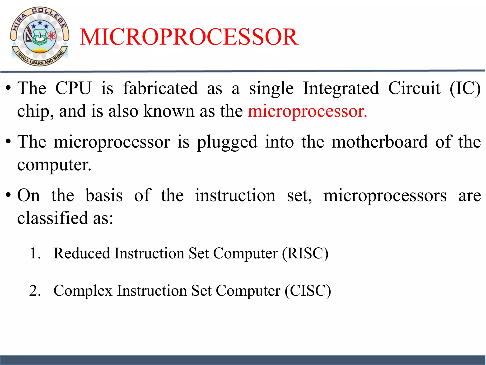 MICROPROCESSOR
• The CPU is fabricated as a single Integrated Circuit (IC)
chip, and is also known as the microprocessor.
• The microprocessor is plugged into the motherboard of the
computer.
• On the basis of the instruction set, microprocessors are
classified as:
1. Reduced Instruction Set Computer (RISC)
2. Complex Instruction Set Computer (CISC)
 