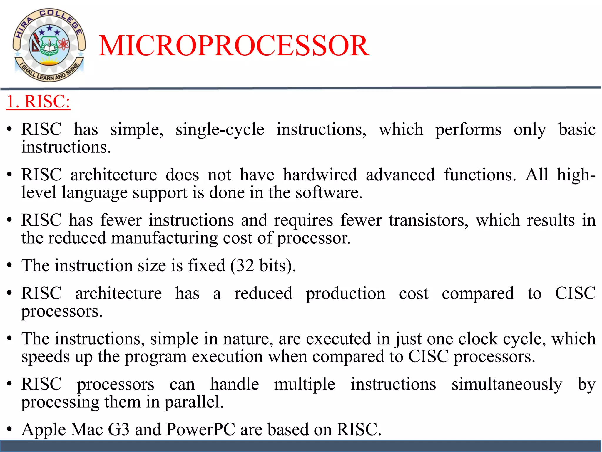 MICROPROCESSOR
1. RISC:
• RISC has simple, single-cycle instructions, which performs only basic
instructions.
• RISC architecture does not have hardwired advanced functions. All high-
level language support is done in the software.
• RISC has fewer instructions and requires fewer transistors, which results in
the reduced manufacturing cost of processor.
• The instruction size is fixed (32 bits).
• RISC architecture has a reduced production cost compared to CISC
processors.
• The instructions, simple in nature, are executed in just one clock cycle, which
speeds up the program execution when compared to CISC processors.
• RISC processors can handle multiple instructions simultaneously by
processing them in parallel.
• Apple Mac G3 and PowerPC are based on RISC.
 