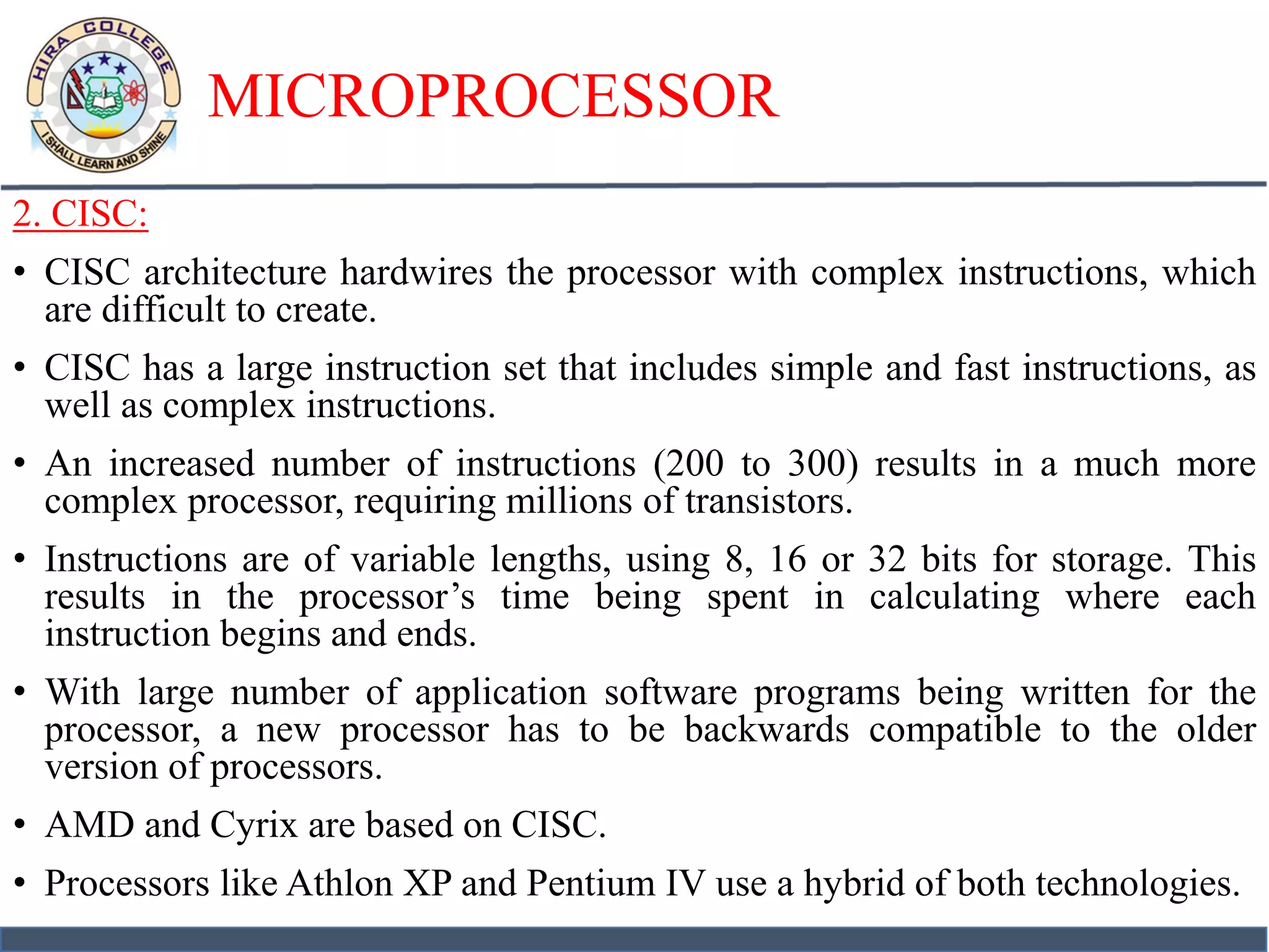 MICROPROCESSOR
2. CISC:
• CISC architecture hardwires the processor with complex instructions, which
are difficult to create.
• CISC has a large instruction set that includes simple and fast instructions, as
well as complex instructions.
• An increased number of instructions (200 to 300) results in a much more
complex processor, requiring millions of transistors.
• Instructions are of variable lengths, using 8, 16 or 32 bits for storage. This
results in the processor’s time being spent in calculating where each
instruction begins and ends.
• With large number of application software programs being written for the
processor, a new processor has to be backwards compatible to the older
version of processors.
• AMD and Cyrix are based on CISC.
• Processors like Athlon XP and Pentium IV use a hybrid of both technologies.
 