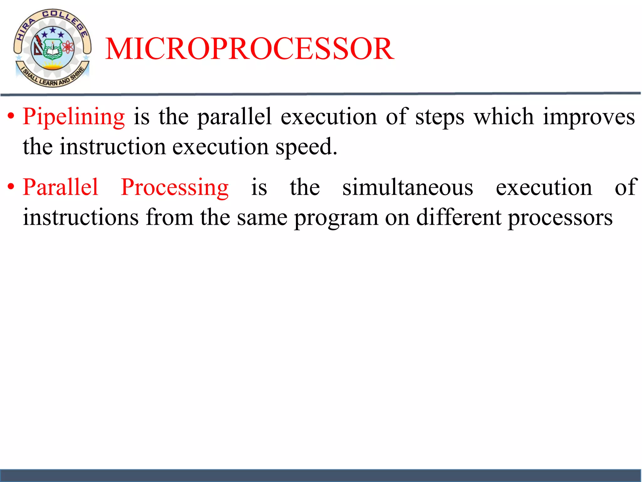 MICROPROCESSOR
• Pipelining is the parallel execution of steps which improves
the instruction execution speed.
• Parallel Processing is the simultaneous execution of
instructions from the same program on different processors
 