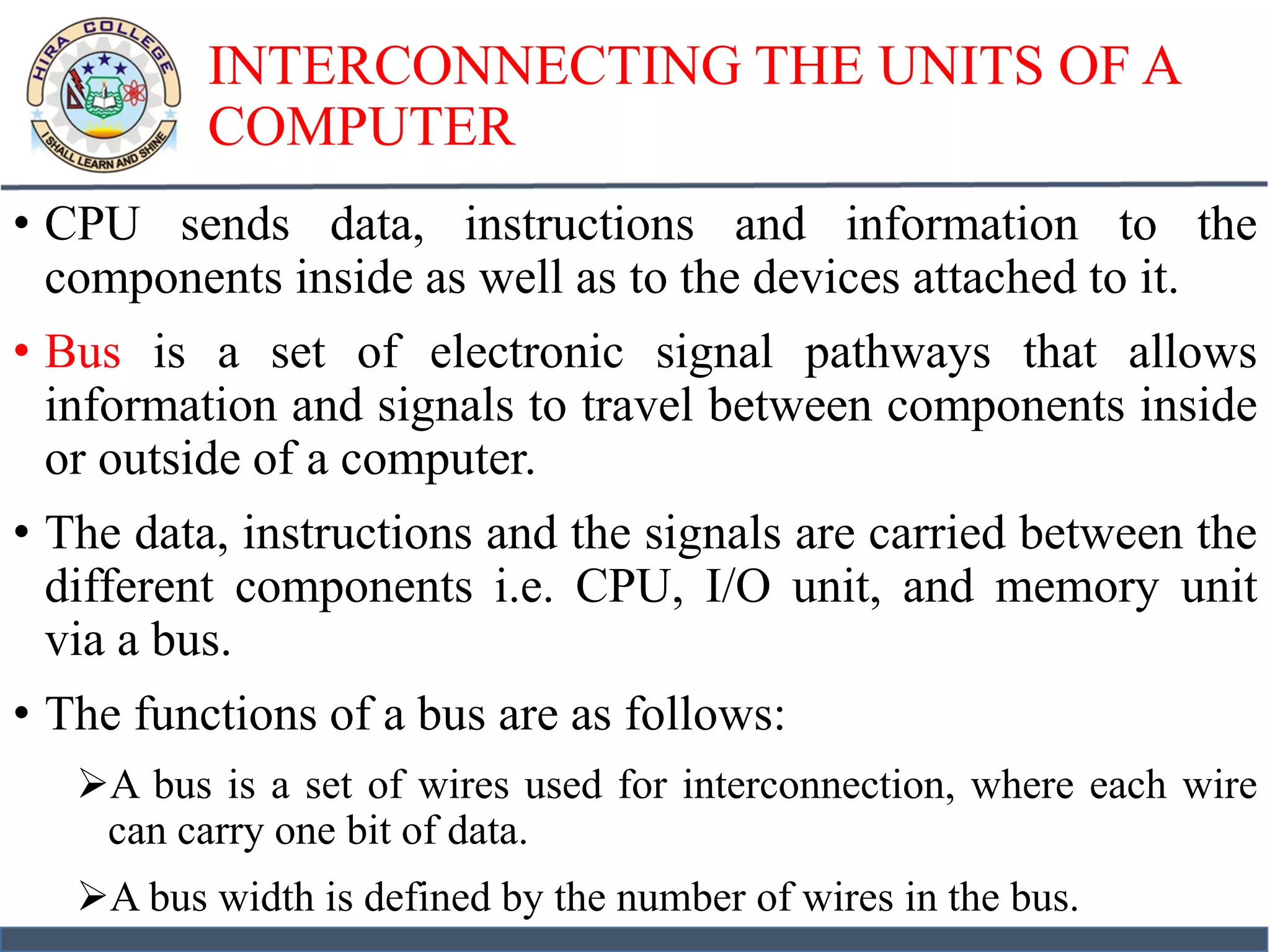 INTERCONNECTING THE UNITS OF A
COMPUTER
• CPU sends data, instructions and information to the
components inside as well as to the devices attached to it.
• Bus is a set of electronic signal pathways that allows
information and signals to travel between components inside
or outside of a computer.
• The data, instructions and the signals are carried between the
different components i.e. CPU, I/O unit, and memory unit
via a bus.
• The functions of a bus are as follows:
A bus is a set of wires used for interconnection, where each wire
can carry one bit of data.
A bus width is defined by the number of wires in the bus.
 
