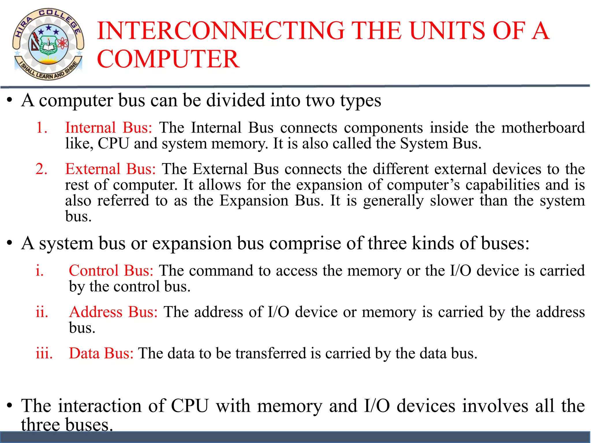 INTERCONNECTING THE UNITS OF A
COMPUTER
• A computer bus can be divided into two types
1. Internal Bus: The Internal Bus connects components inside the motherboard
like, CPU and system memory. It is also called the System Bus.
2. External Bus: The External Bus connects the different external devices to the
rest of computer. It allows for the expansion of computer’s capabilities and is
also referred to as the Expansion Bus. It is generally slower than the system
bus.
• A system bus or expansion bus comprise of three kinds of buses:
i. Control Bus: The command to access the memory or the I/O device is carried
by the control bus.
ii. Address Bus: The address of I/O device or memory is carried by the address
bus.
iii. Data Bus: The data to be transferred is carried by the data bus.
• The interaction of CPU with memory and I/O devices involves all the
three buses.
 