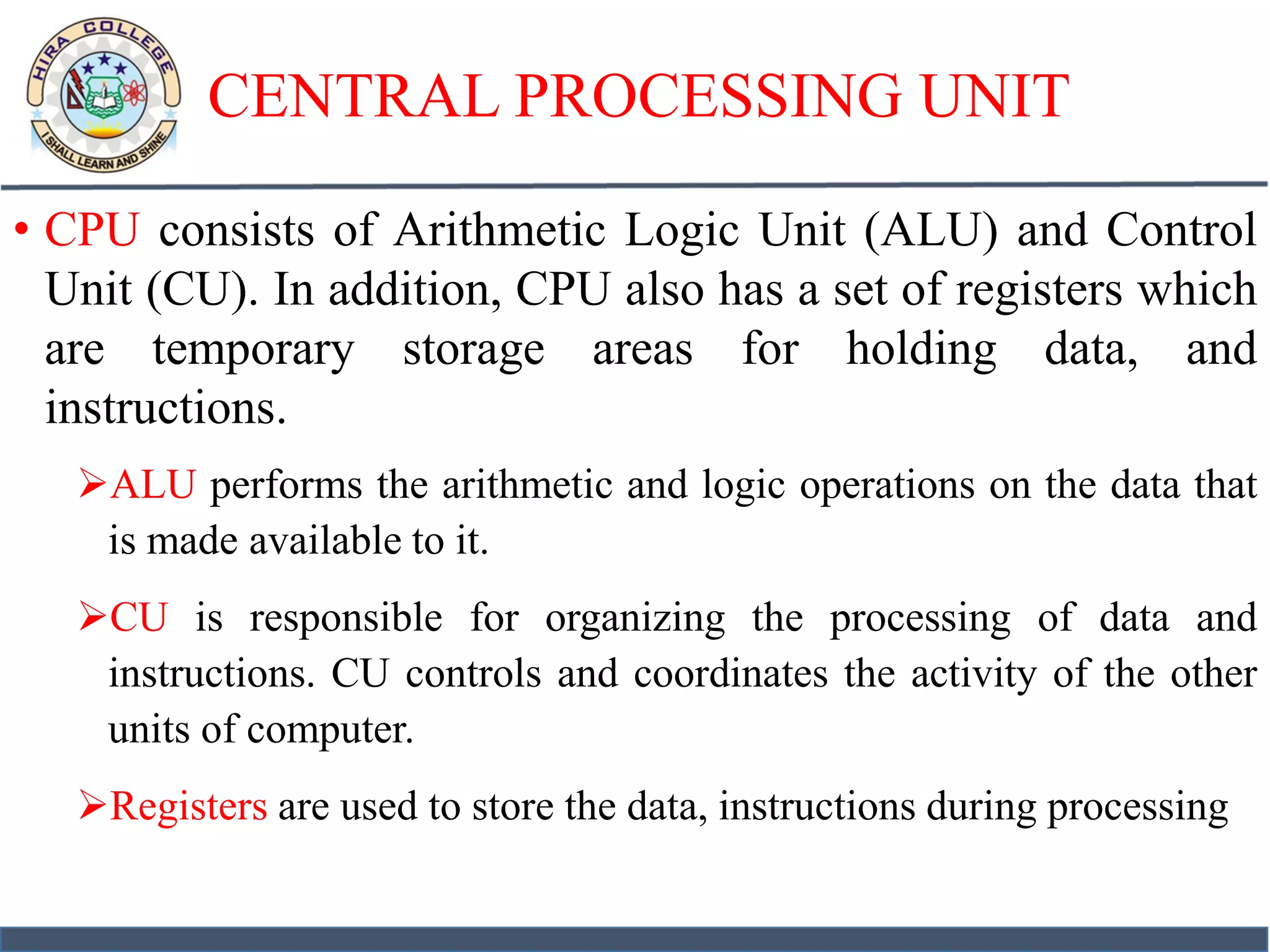 CENTRAL PROCESSING UNIT
• CPU consists of Arithmetic Logic Unit (ALU) and Control
Unit (CU). In addition, CPU also has a set of registers which
are temporary storage areas for holding data, and
instructions.
ALU performs the arithmetic and logic operations on the data that
is made available to it.
CU is responsible for organizing the processing of data and
instructions. CU controls and coordinates the activity of the other
units of computer.
Registers are used to store the data, instructions during processing
 