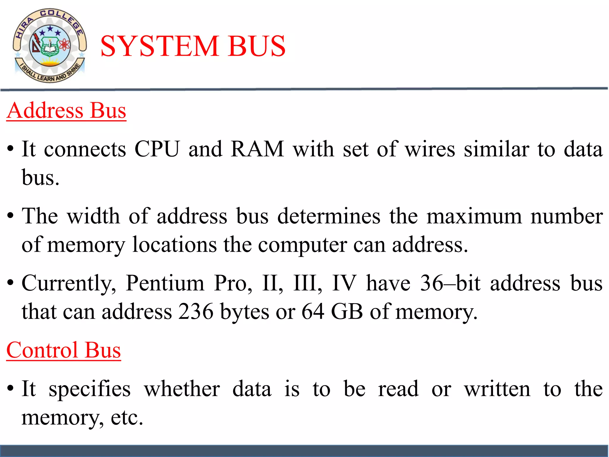 SYSTEM BUS
Address Bus
• It connects CPU and RAM with set of wires similar to data
bus.
• The width of address bus determines the maximum number
of memory locations the computer can address.
• Currently, Pentium Pro, II, III, IV have 36–bit address bus
that can address 236 bytes or 64 GB of memory.
Control Bus
• It specifies whether data is to be read or written to the
memory, etc.
 