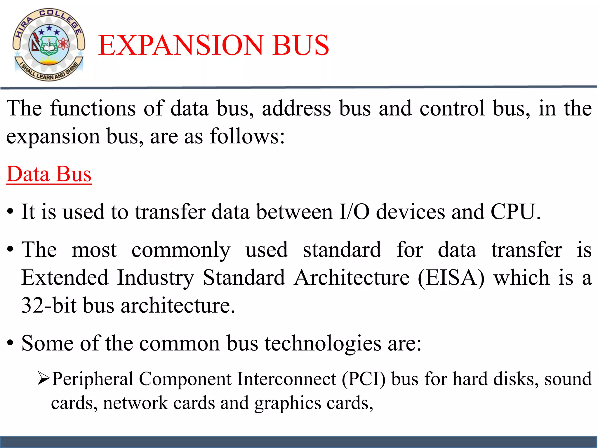 EXPANSION BUS
The functions of data bus, address bus and control bus, in the
expansion bus, are as follows:
Data Bus
• It is used to transfer data between I/O devices and CPU.
• The most commonly used standard for data transfer is
Extended Industry Standard Architecture (EISA) which is a
32-bit bus architecture.
• Some of the common bus technologies are:
Peripheral Component Interconnect (PCI) bus for hard disks, sound
cards, network cards and graphics cards,
 