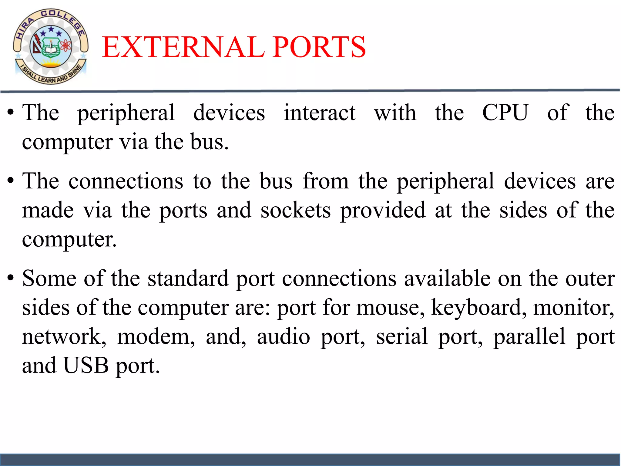 EXTERNAL PORTS
• The peripheral devices interact with the CPU of the
computer via the bus.
• The connections to the bus from the peripheral devices are
made via the ports and sockets provided at the sides of the
computer.
• Some of the standard port connections available on the outer
sides of the computer are: port for mouse, keyboard, monitor,
network, modem, and, audio port, serial port, parallel port
and USB port.
 