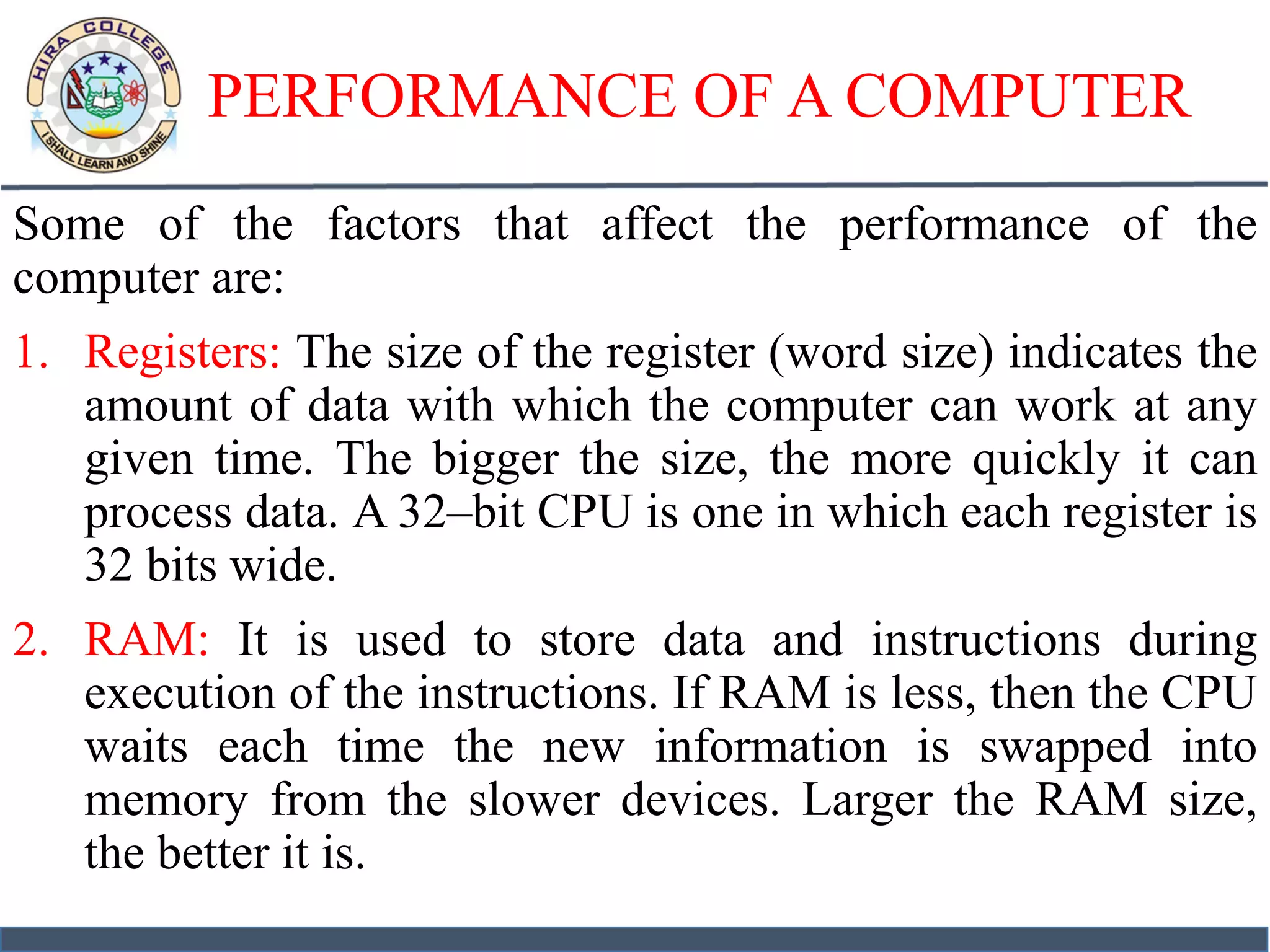 PERFORMANCE OF A COMPUTER
Some of the factors that affect the performance of the
computer are:
1. Registers: The size of the register (word size) indicates the
amount of data with which the computer can work at any
given time. The bigger the size, the more quickly it can
process data. A 32–bit CPU is one in which each register is
32 bits wide.
2. RAM: It is used to store data and instructions during
execution of the instructions. If RAM is less, then the CPU
waits each time the new information is swapped into
memory from the slower devices. Larger the RAM size,
the better it is.
 
