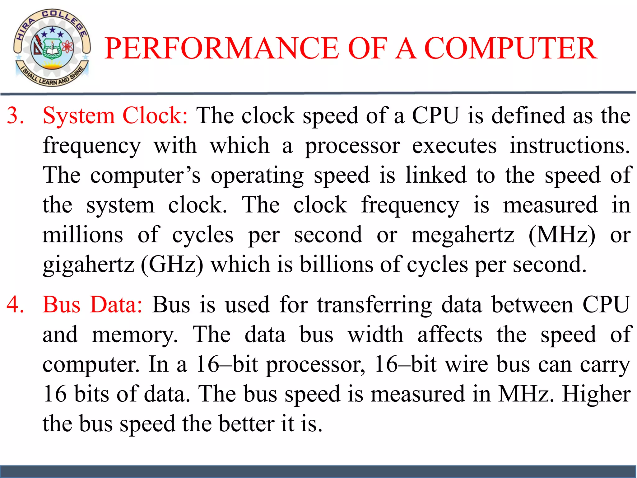 PERFORMANCE OF A COMPUTER
3. System Clock: The clock speed of a CPU is defined as the
frequency with which a processor executes instructions.
The computer’s operating speed is linked to the speed of
the system clock. The clock frequency is measured in
millions of cycles per second or megahertz (MHz) or
gigahertz (GHz) which is billions of cycles per second.
4. Bus Data: Bus is used for transferring data between CPU
and memory. The data bus width affects the speed of
computer. In a 16–bit processor, 16–bit wire bus can carry
16 bits of data. The bus speed is measured in MHz. Higher
the bus speed the better it is.
 