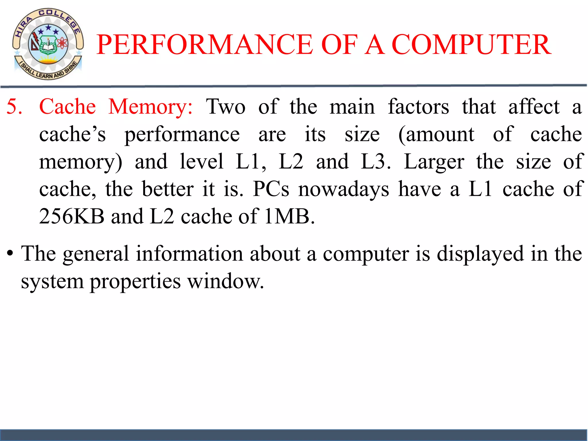 PERFORMANCE OF A COMPUTER
5. Cache Memory: Two of the main factors that affect a
cache’s performance are its size (amount of cache
memory) and level L1, L2 and L3. Larger the size of
cache, the better it is. PCs nowadays have a L1 cache of
256KB and L2 cache of 1MB.
• The general information about a computer is displayed in the
system properties window.
 