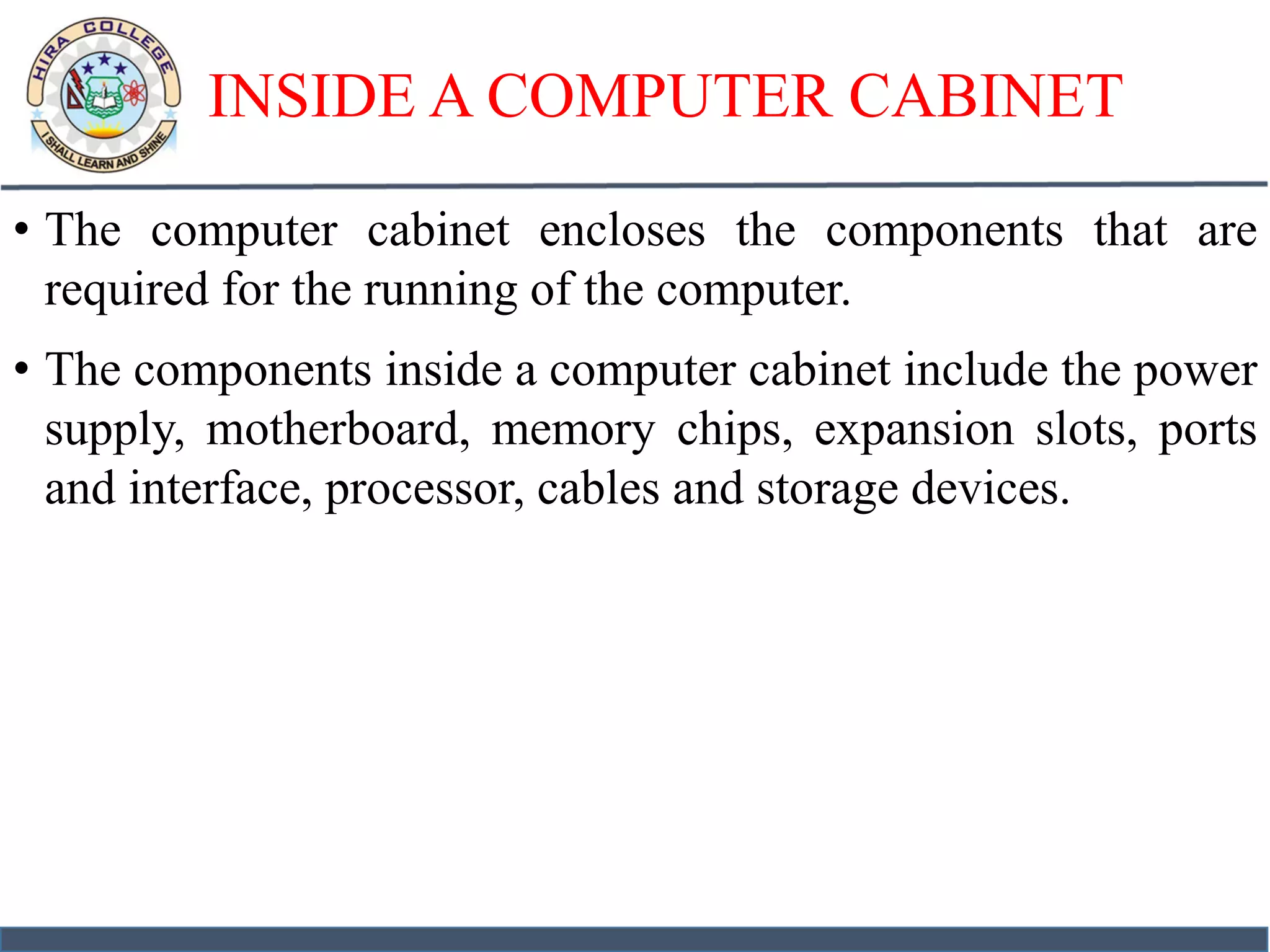 INSIDE A COMPUTER CABINET
• The computer cabinet encloses the components that are
required for the running of the computer.
• The components inside a computer cabinet include the power
supply, motherboard, memory chips, expansion slots, ports
and interface, processor, cables and storage devices.
 