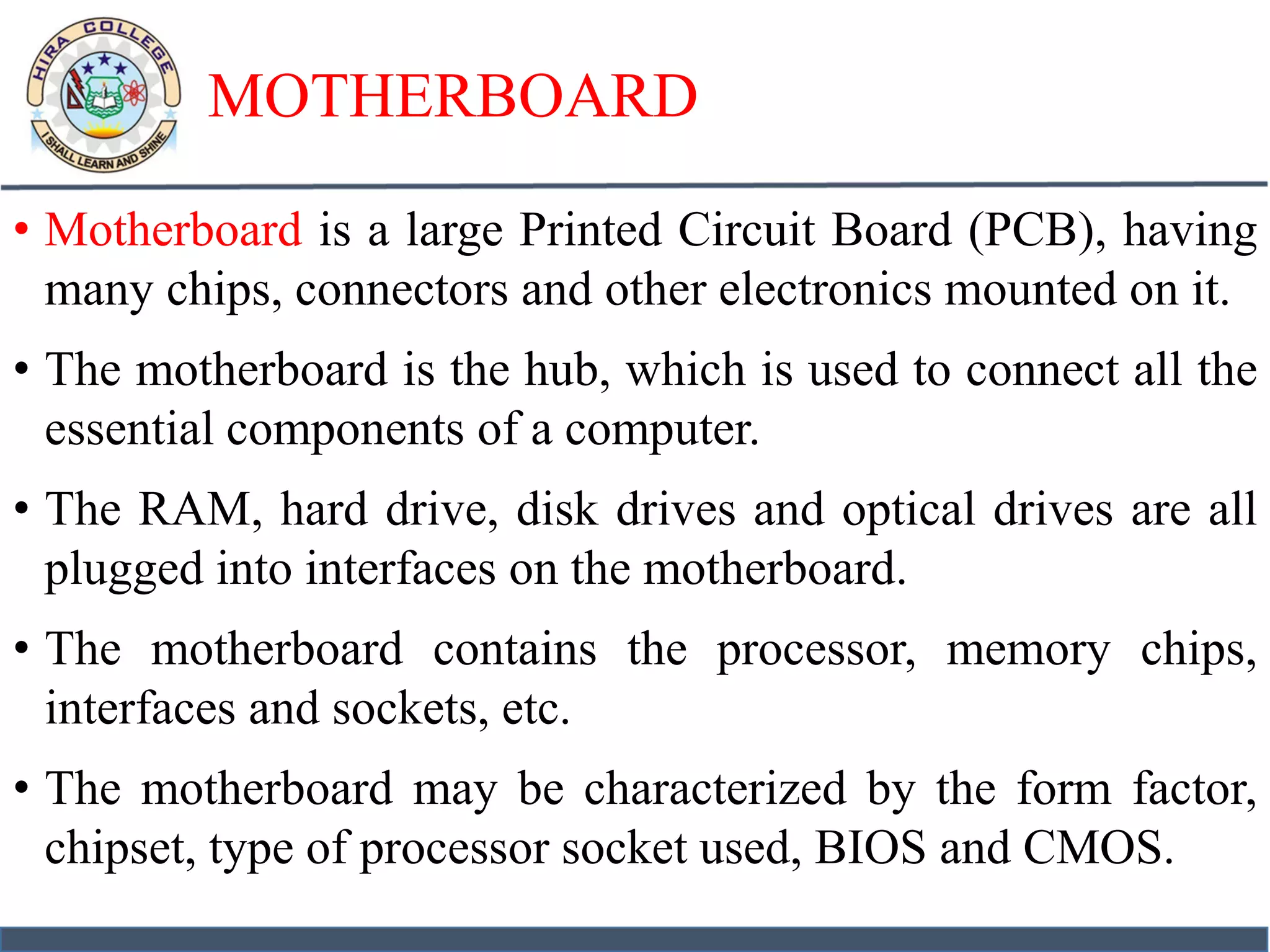 MOTHERBOARD
• Motherboard is a large Printed Circuit Board (PCB), having
many chips, connectors and other electronics mounted on it.
• The motherboard is the hub, which is used to connect all the
essential components of a computer.
• The RAM, hard drive, disk drives and optical drives are all
plugged into interfaces on the motherboard.
• The motherboard contains the processor, memory chips,
interfaces and sockets, etc.
• The motherboard may be characterized by the form factor,
chipset, type of processor socket used, BIOS and CMOS.
 