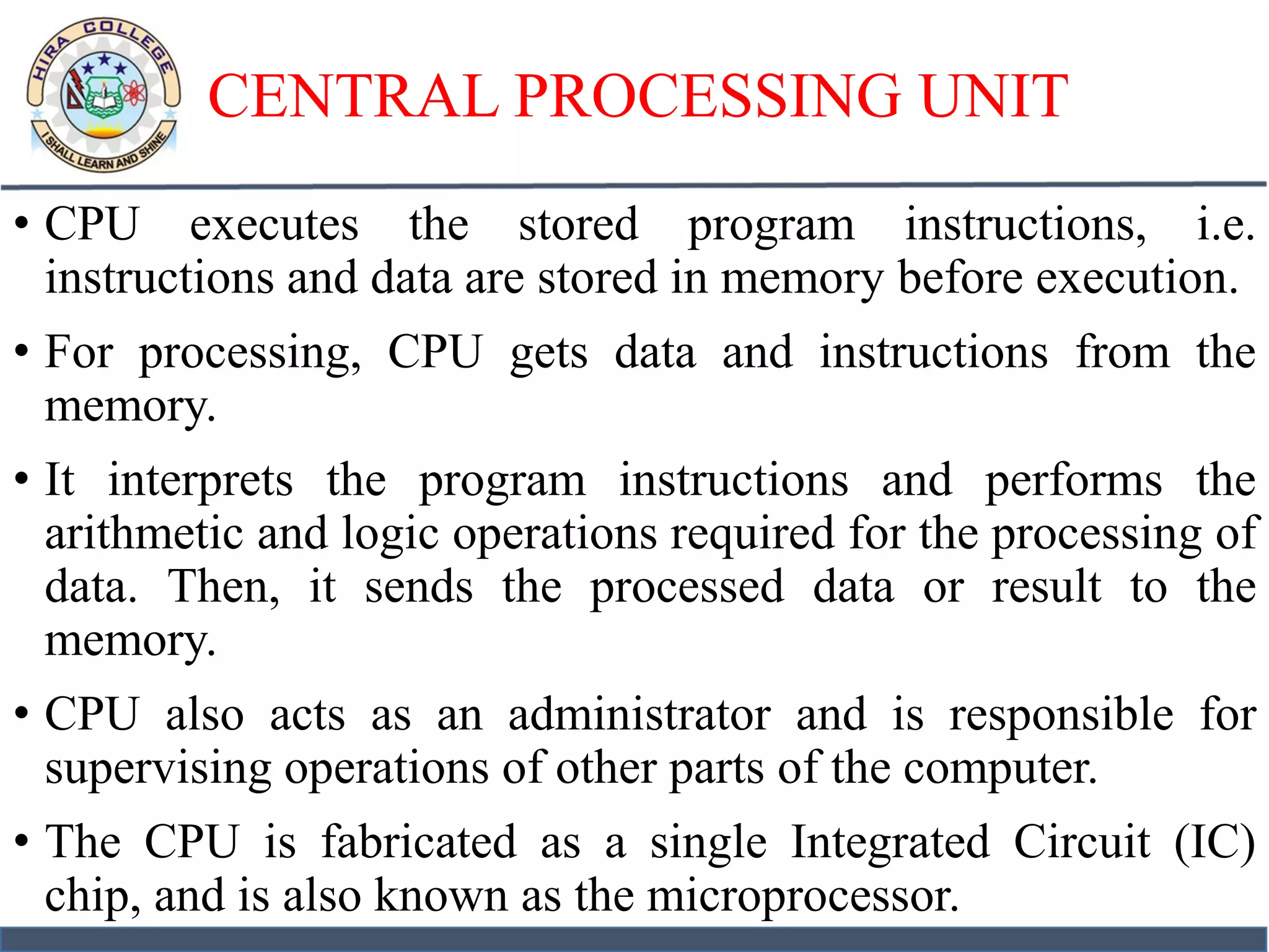 CENTRAL PROCESSING UNIT
• CPU executes the stored program instructions, i.e.
instructions and data are stored in memory before execution.
• For processing, CPU gets data and instructions from the
memory.
• It interprets the program instructions and performs the
arithmetic and logic operations required for the processing of
data. Then, it sends the processed data or result to the
memory.
• CPU also acts as an administrator and is responsible for
supervising operations of other parts of the computer.
• The CPU is fabricated as a single Integrated Circuit (IC)
chip, and is also known as the microprocessor.
 