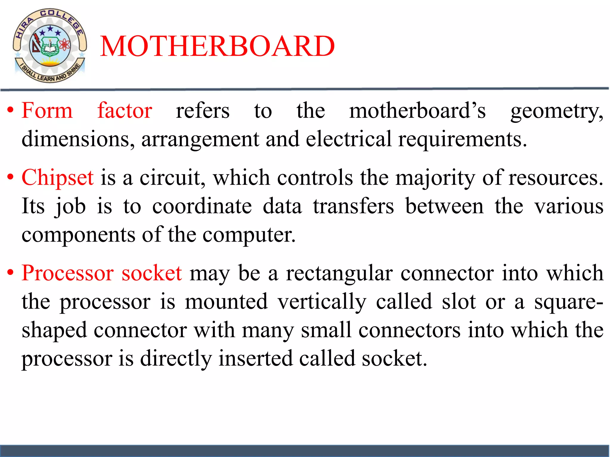 MOTHERBOARD
• Form factor refers to the motherboard’s geometry,
dimensions, arrangement and electrical requirements.
• Chipset is a circuit, which controls the majority of resources.
Its job is to coordinate data transfers between the various
components of the computer.
• Processor socket may be a rectangular connector into which
the processor is mounted vertically called slot or a square-
shaped connector with many small connectors into which the
processor is directly inserted called socket.
 