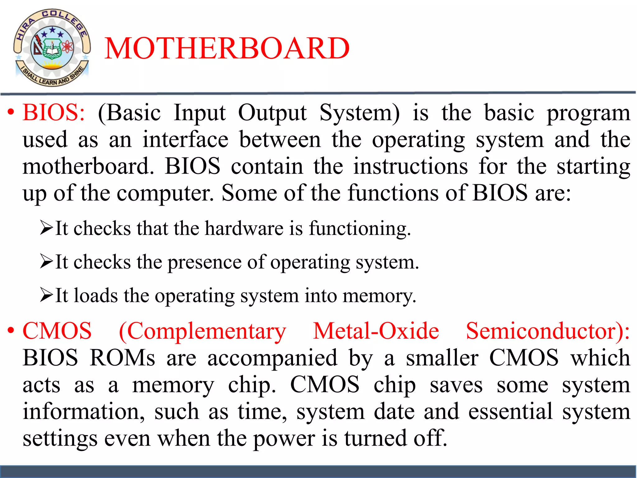 MOTHERBOARD
• BIOS: (Basic Input Output System) is the basic program
used as an interface between the operating system and the
motherboard. BIOS contain the instructions for the starting
up of the computer. Some of the functions of BIOS are:
It checks that the hardware is functioning.
It checks the presence of operating system.
It loads the operating system into memory.
• CMOS (Complementary Metal-Oxide Semiconductor):
BIOS ROMs are accompanied by a smaller CMOS which
acts as a memory chip. CMOS chip saves some system
information, such as time, system date and essential system
settings even when the power is turned off.
 