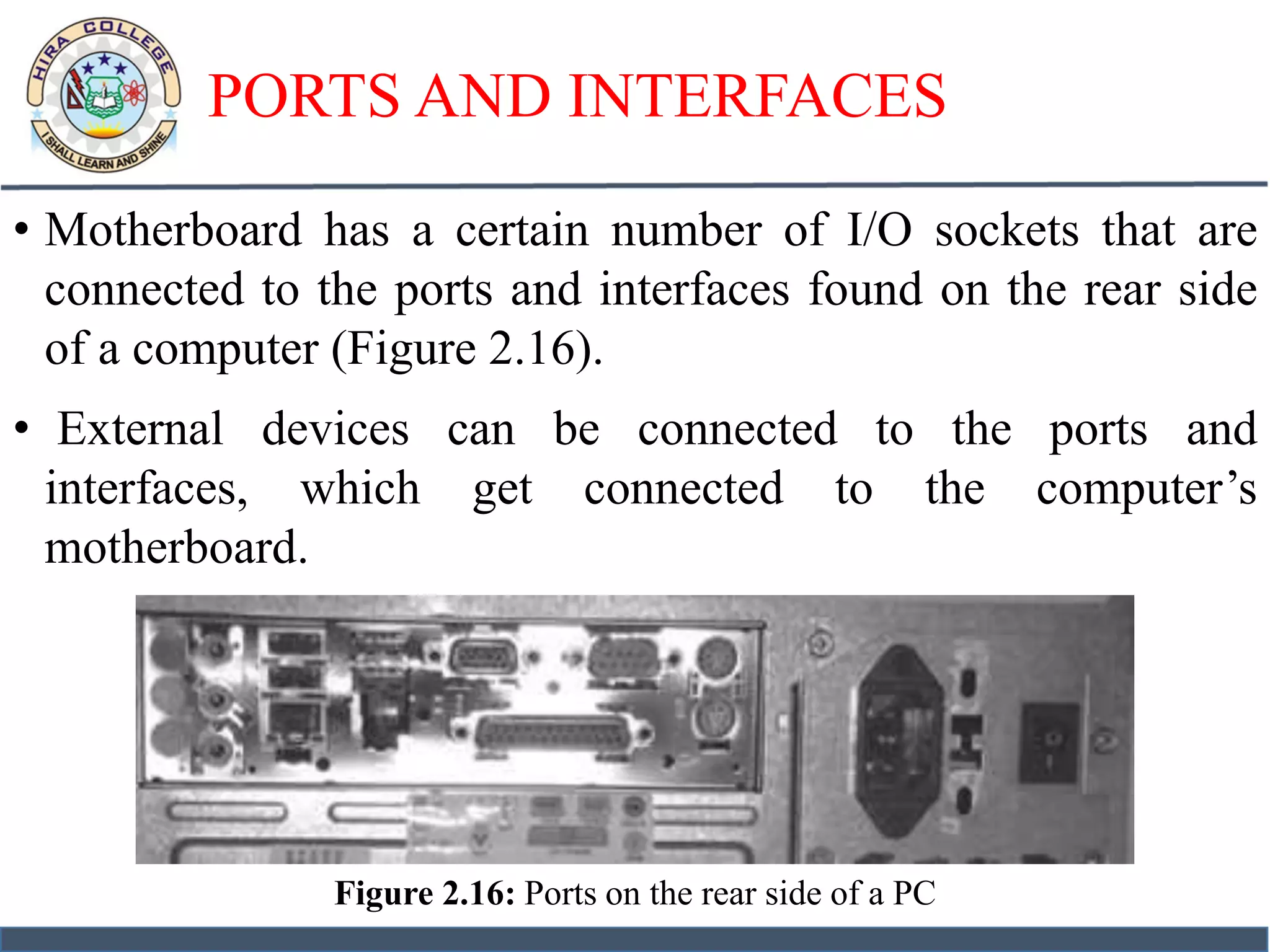PORTS AND INTERFACES
• Motherboard has a certain number of I/O sockets that are
connected to the ports and interfaces found on the rear side
of a computer (Figure 2.16).
• External devices can be connected to the ports and
interfaces, which get connected to the computer’s
motherboard.
Figure 2.16: Ports on the rear side of a PC
 