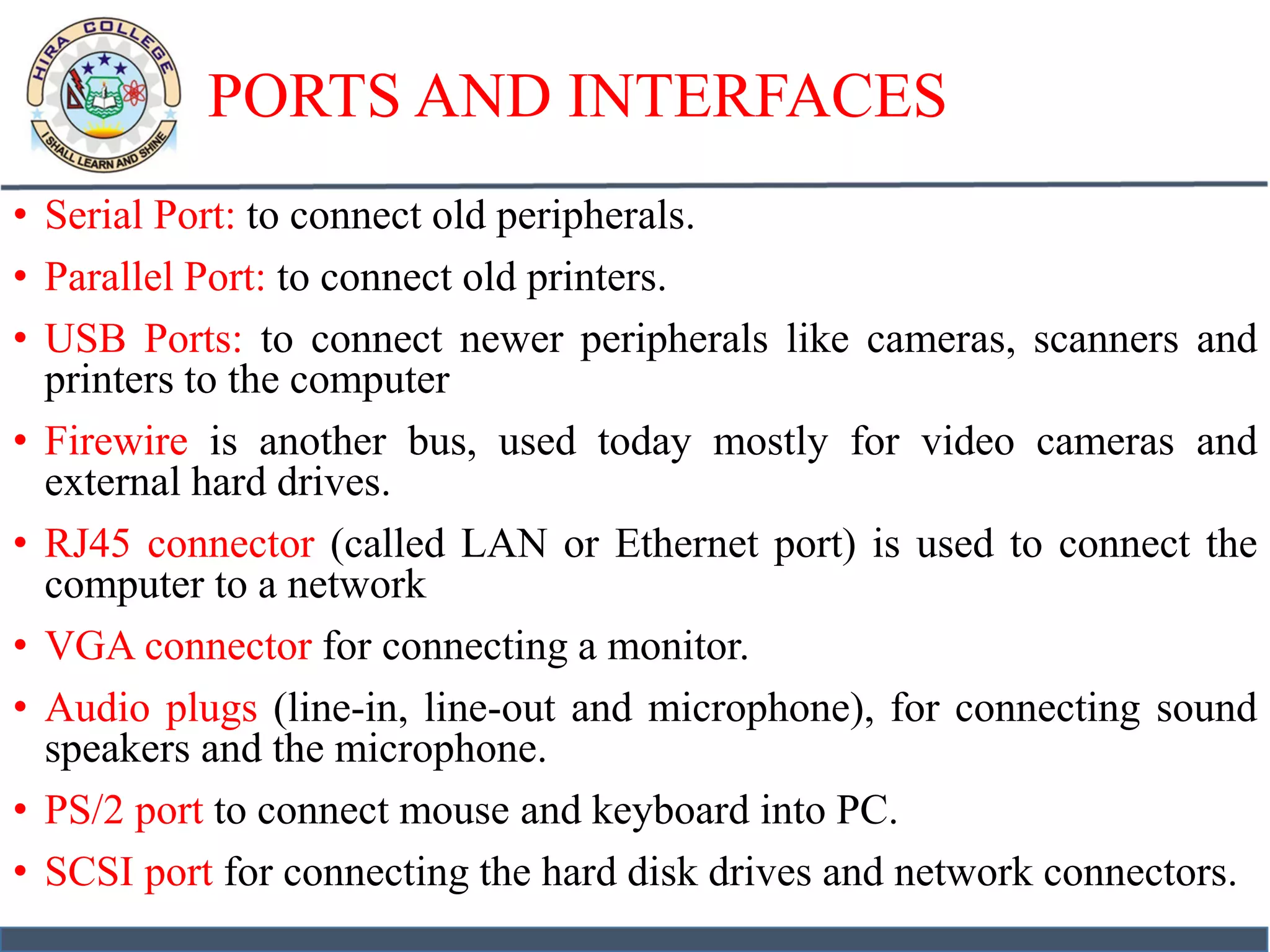 PORTS AND INTERFACES
• Serial Port: to connect old peripherals.
• Parallel Port: to connect old printers.
• USB Ports: to connect newer peripherals like cameras, scanners and
printers to the computer
• Firewire is another bus, used today mostly for video cameras and
external hard drives.
• RJ45 connector (called LAN or Ethernet port) is used to connect the
computer to a network
• VGA connector for connecting a monitor.
• Audio plugs (line-in, line-out and microphone), for connecting sound
speakers and the microphone.
• PS/2 port to connect mouse and keyboard into PC.
• SCSI port for connecting the hard disk drives and network connectors.
 