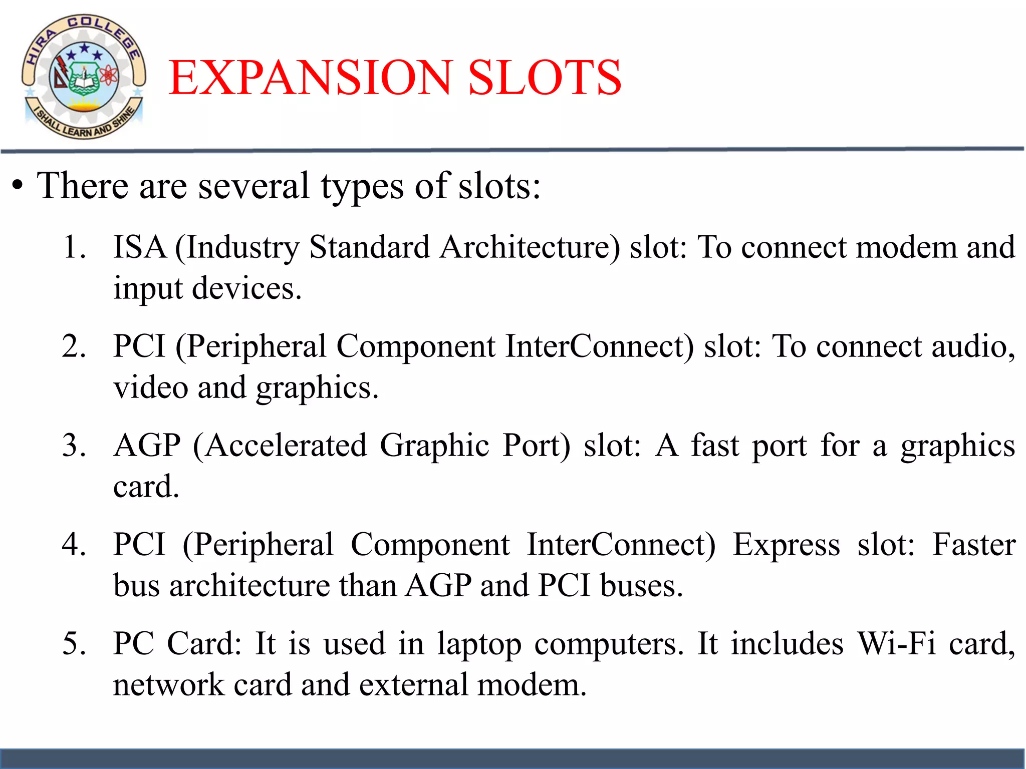 EXPANSION SLOTS
• There are several types of slots:
1. ISA (Industry Standard Architecture) slot: To connect modem and
input devices.
2. PCI (Peripheral Component InterConnect) slot: To connect audio,
video and graphics.
3. AGP (Accelerated Graphic Port) slot: A fast port for a graphics
card.
4. PCI (Peripheral Component InterConnect) Express slot: Faster
bus architecture than AGP and PCI buses.
5. PC Card: It is used in laptop computers. It includes Wi-Fi card,
network card and external modem.
 