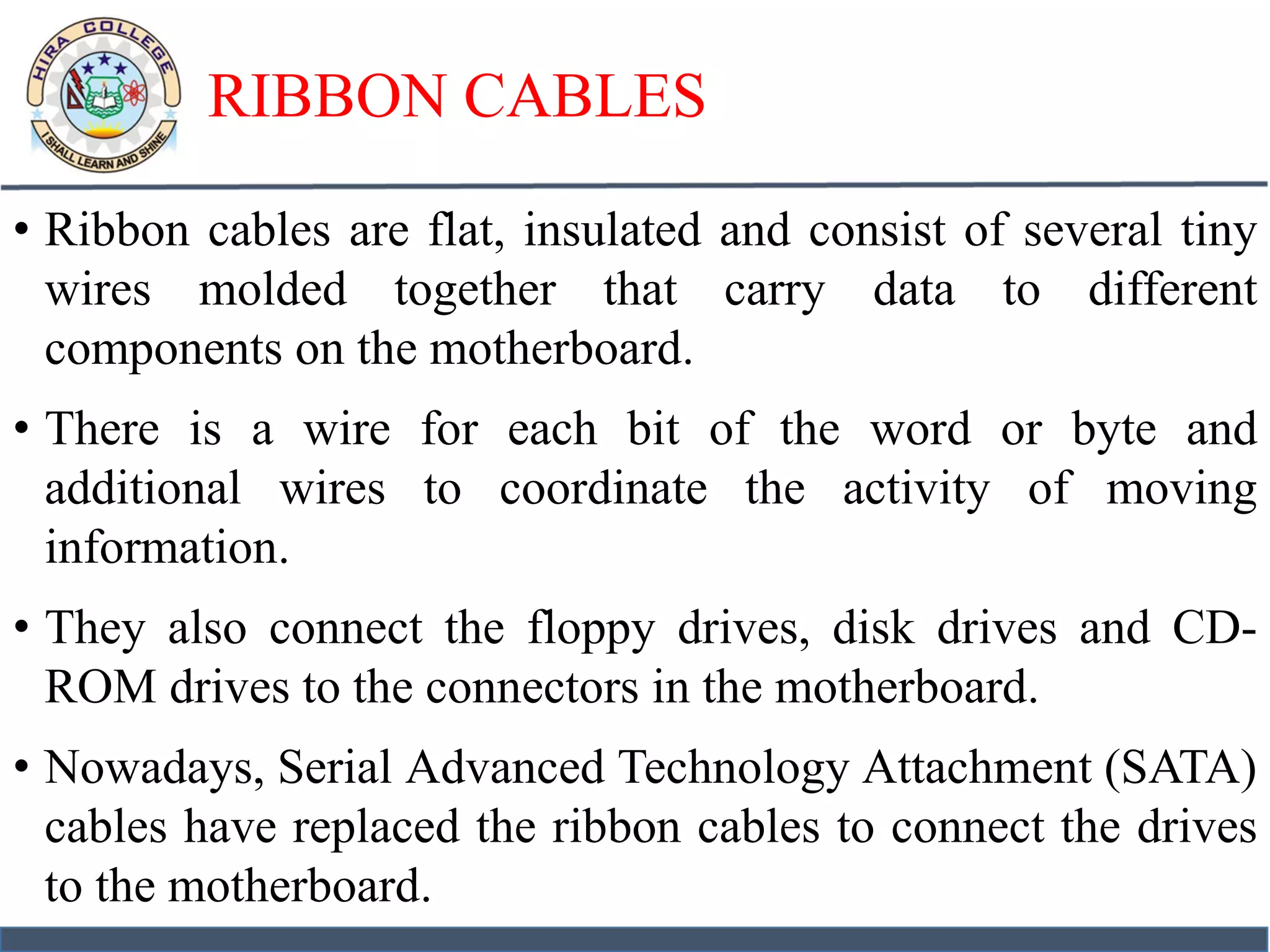 RIBBON CABLES
• Ribbon cables are flat, insulated and consist of several tiny
wires molded together that carry data to different
components on the motherboard.
• There is a wire for each bit of the word or byte and
additional wires to coordinate the activity of moving
information.
• They also connect the floppy drives, disk drives and CD-
ROM drives to the connectors in the motherboard.
• Nowadays, Serial Advanced Technology Attachment (SATA)
cables have replaced the ribbon cables to connect the drives
to the motherboard.
 