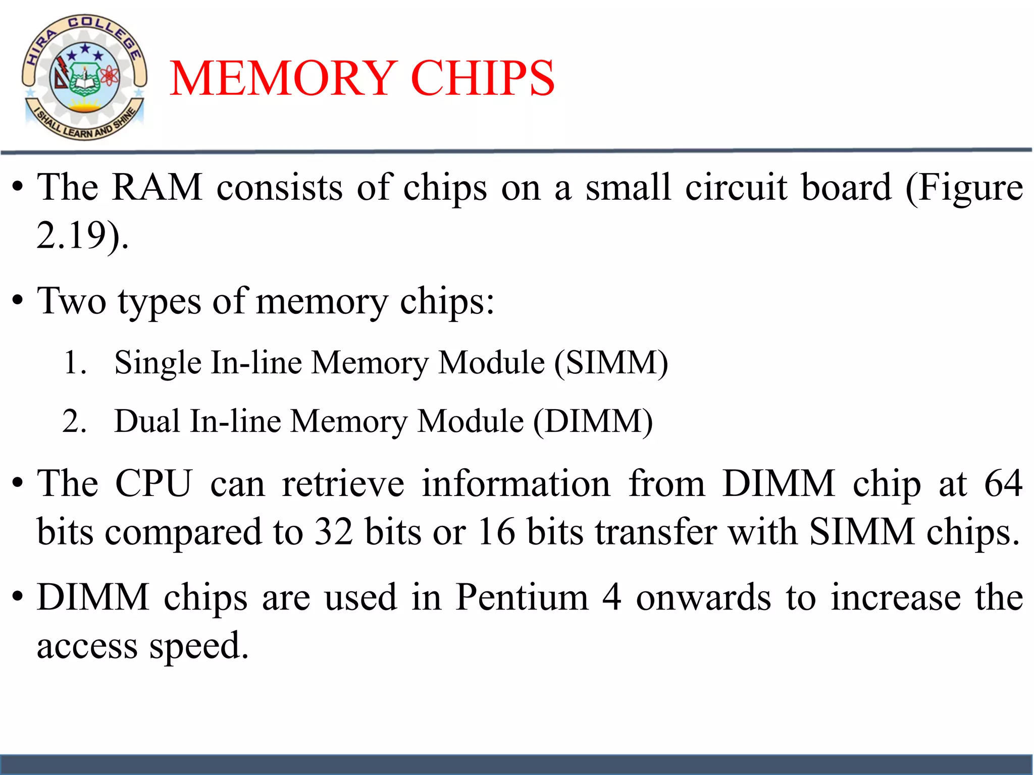 MEMORY CHIPS
• The RAM consists of chips on a small circuit board (Figure
2.19).
• Two types of memory chips:
1. Single In-line Memory Module (SIMM)
2. Dual In-line Memory Module (DIMM)
• The CPU can retrieve information from DIMM chip at 64
bits compared to 32 bits or 16 bits transfer with SIMM chips.
• DIMM chips are used in Pentium 4 onwards to increase the
access speed.
 