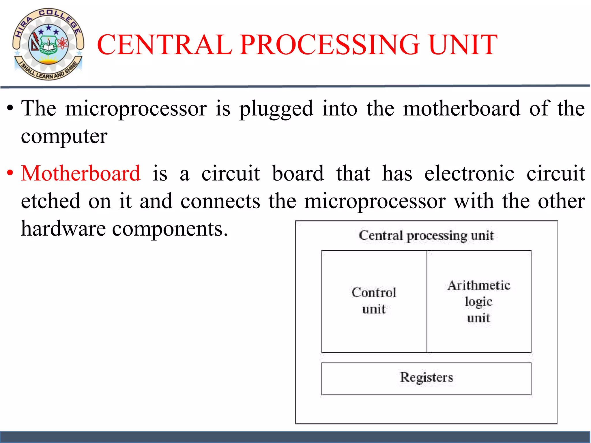 CENTRAL PROCESSING UNIT
• The microprocessor is plugged into the motherboard of the
computer
• Motherboard is a circuit board that has electronic circuit
etched on it and connects the microprocessor with the other
hardware components.
 