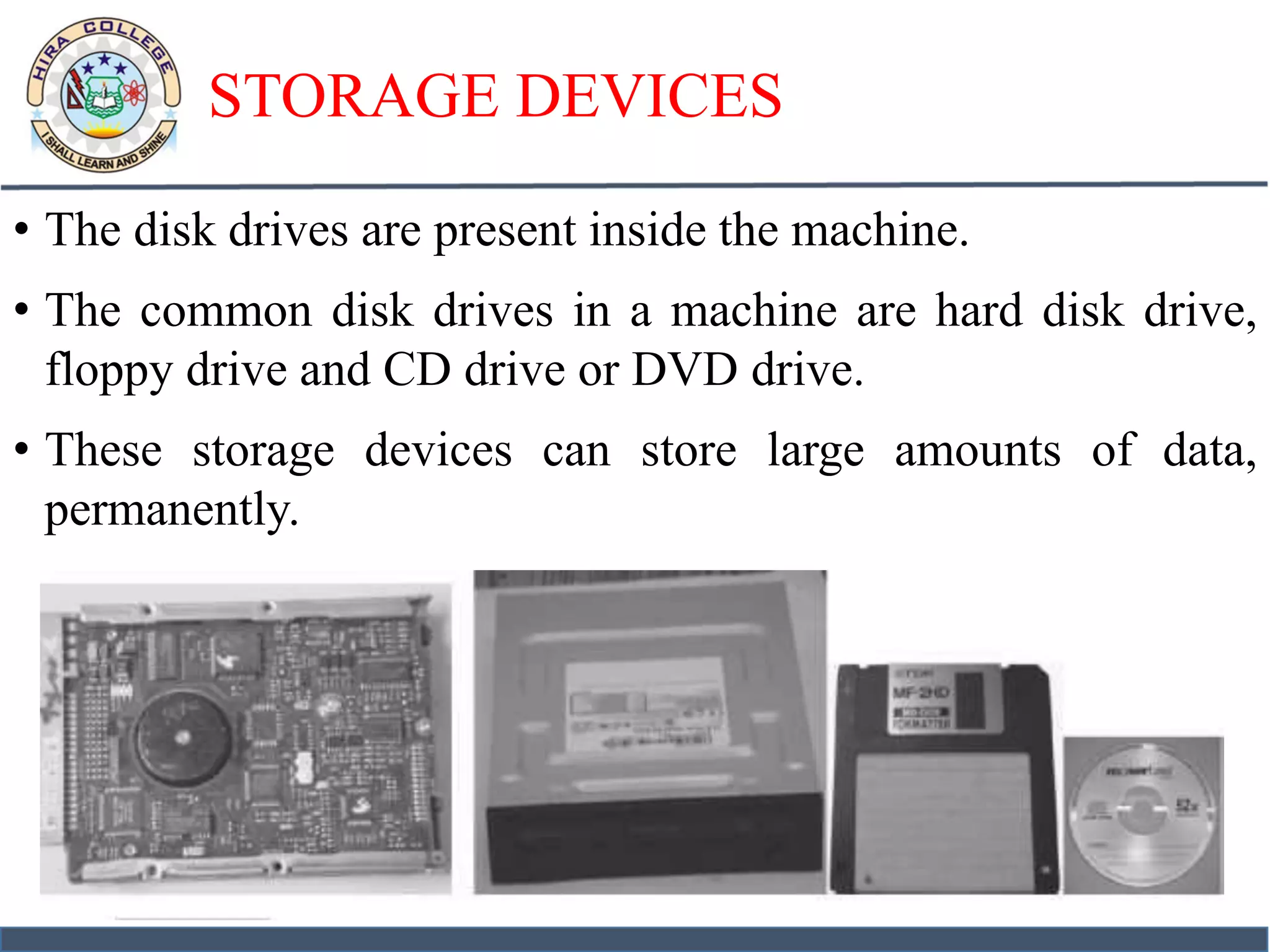 STORAGE DEVICES
• The disk drives are present inside the machine.
• The common disk drives in a machine are hard disk drive,
floppy drive and CD drive or DVD drive.
• These storage devices can store large amounts of data,
permanently.
 