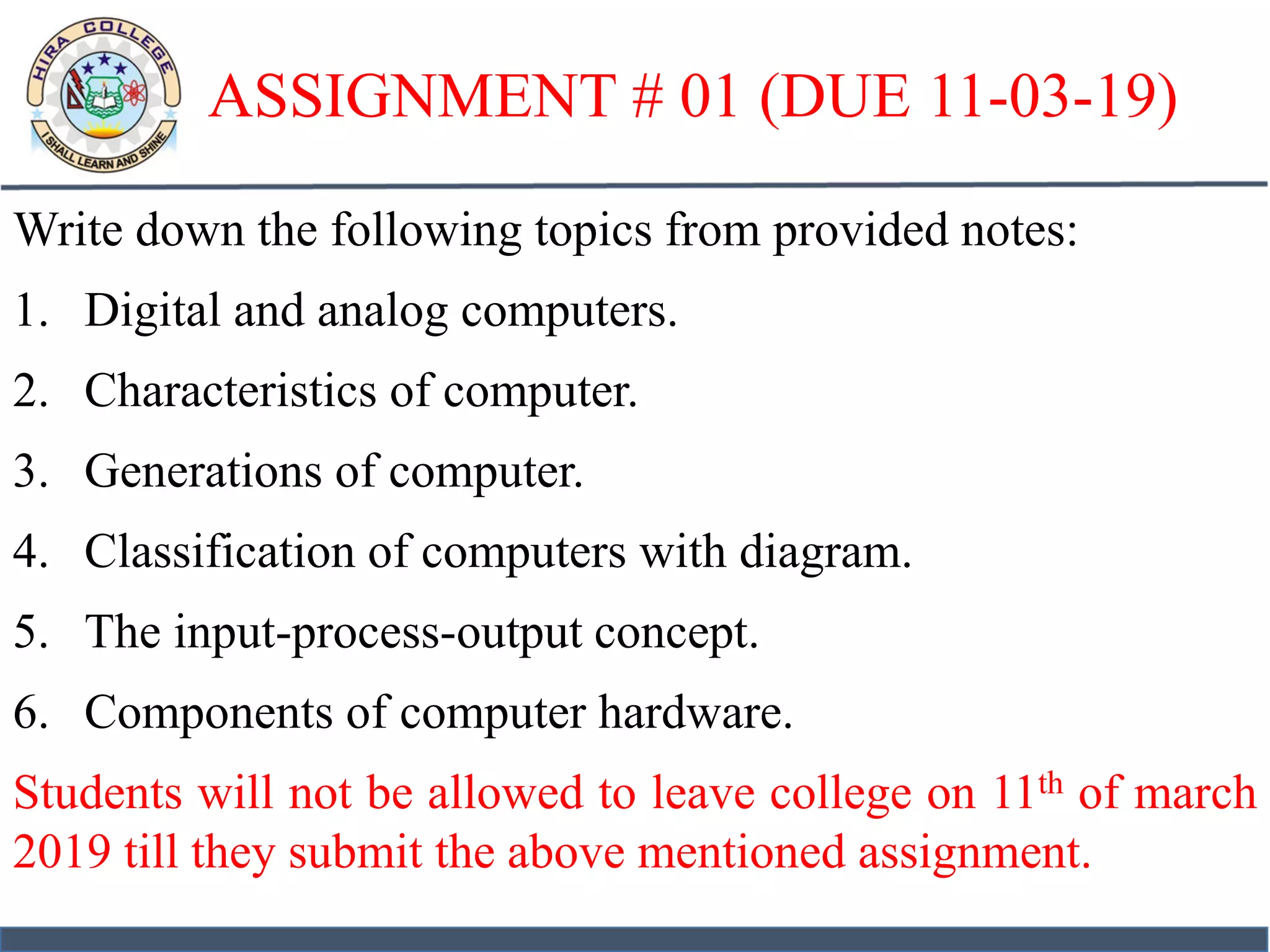 ASSIGNMENT # 01 (DUE 11-03-19)
Write down the following topics from provided notes:
1. Digital and analog computers.
2. Characteristics of computer.
3. Generations of computer.
4. Classification of computers with diagram.
5. The input-process-output concept.
6. Components of computer hardware.
Students will not be allowed to leave college on 11th of march
2019 till they submit the above mentioned assignment.
 