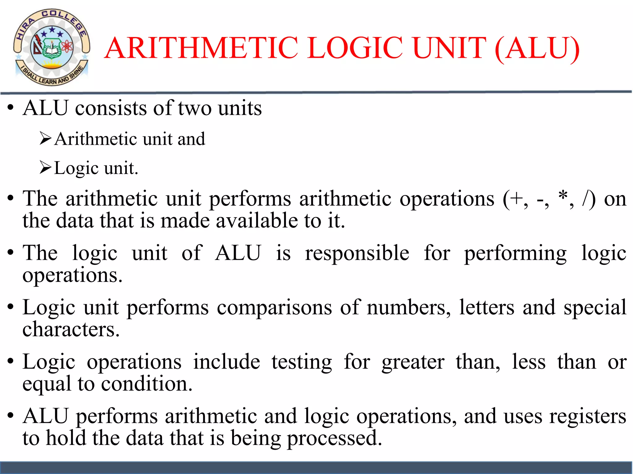ARITHMETIC LOGIC UNIT (ALU)
• ALU consists of two units
Arithmetic unit and
Logic unit.
• The arithmetic unit performs arithmetic operations (+, -, *, /) on
the data that is made available to it.
• The logic unit of ALU is responsible for performing logic
operations.
• Logic unit performs comparisons of numbers, letters and special
characters.
• Logic operations include testing for greater than, less than or
equal to condition.
• ALU performs arithmetic and logic operations, and uses registers
to hold the data that is being processed.
 