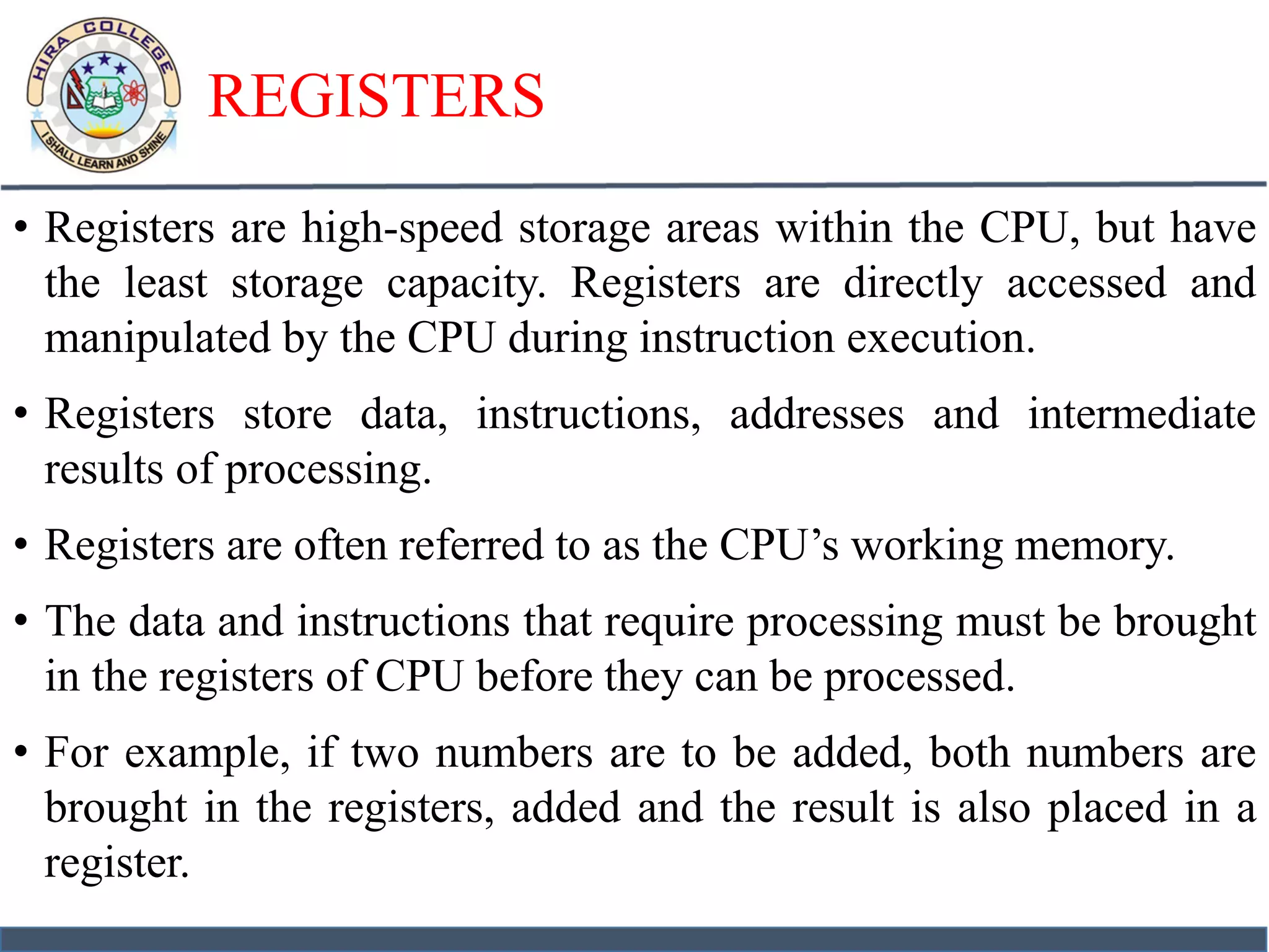 REGISTERS
• Registers are high-speed storage areas within the CPU, but have
the least storage capacity. Registers are directly accessed and
manipulated by the CPU during instruction execution.
• Registers store data, instructions, addresses and intermediate
results of processing.
• Registers are often referred to as the CPU’s working memory.
• The data and instructions that require processing must be brought
in the registers of CPU before they can be processed.
• For example, if two numbers are to be added, both numbers are
brought in the registers, added and the result is also placed in a
register.
 