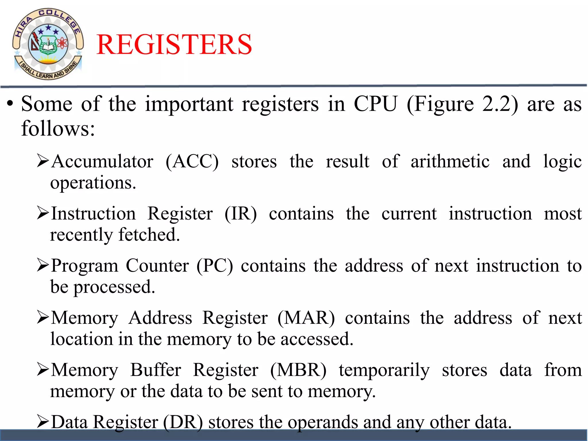 REGISTERS
• Some of the important registers in CPU (Figure 2.2) are as
follows:
Accumulator (ACC) stores the result of arithmetic and logic
operations.
Instruction Register (IR) contains the current instruction most
recently fetched.
Program Counter (PC) contains the address of next instruction to
be processed.
Memory Address Register (MAR) contains the address of next
location in the memory to be accessed.
Memory Buffer Register (MBR) temporarily stores data from
memory or the data to be sent to memory.
Data Register (DR) stores the operands and any other data.
 