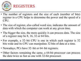 REGISTERS
• The number of registers and the size of each (number of bits)
register in a CPU helps to determine the power and the speed of a
CPU.
• The size of register, also called word size, indicates the amount of
data with which the computer can work at any given time.
• The bigger the size, the more quickly it can process data. The size
of a register may be 8, 16, 32 or 64 bits.
• For example, a 32–bit CPU is one in which each register is 32
bits wide and its CPU can manipulate 32 bits of data at a time.
• Nowadays, PCs have 32–bit or 64–bit registers.
• Other factors remaining the same, a 64-bit processor can process
the data twice as fast as one with 32-bit processor.
 