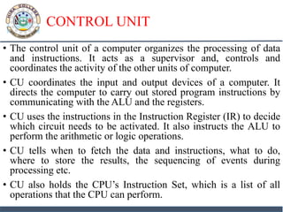 CONTROL UNIT
• The control unit of a computer organizes the processing of data
and instructions. It acts as a supervisor and, controls and
coordinates the activity of the other units of computer.
• CU coordinates the input and output devices of a computer. It
directs the computer to carry out stored program instructions by
communicating with the ALU and the registers.
• CU uses the instructions in the Instruction Register (IR) to decide
which circuit needs to be activated. It also instructs the ALU to
perform the arithmetic or logic operations.
• CU tells when to fetch the data and instructions, what to do,
where to store the results, the sequencing of events during
processing etc.
• CU also holds the CPU’s Instruction Set, which is a list of all
operations that the CPU can perform.
 