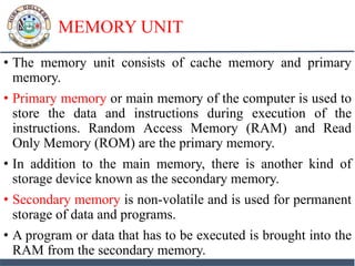 MEMORY UNIT
• The memory unit consists of cache memory and primary
memory.
• Primary memory or main memory of the computer is used to
store the data and instructions during execution of the
instructions. Random Access Memory (RAM) and Read
Only Memory (ROM) are the primary memory.
• In addition to the main memory, there is another kind of
storage device known as the secondary memory.
• Secondary memory is non-volatile and is used for permanent
storage of data and programs.
• A program or data that has to be executed is brought into the
RAM from the secondary memory.
 