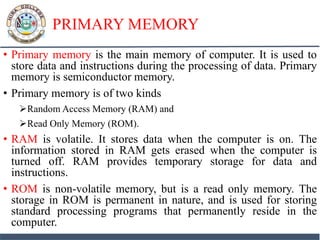 PRIMARY MEMORY
• Primary memory is the main memory of computer. It is used to
store data and instructions during the processing of data. Primary
memory is semiconductor memory.
• Primary memory is of two kinds
Random Access Memory (RAM) and
Read Only Memory (ROM).
• RAM is volatile. It stores data when the computer is on. The
information stored in RAM gets erased when the computer is
turned off. RAM provides temporary storage for data and
instructions.
• ROM is non-volatile memory, but is a read only memory. The
storage in ROM is permanent in nature, and is used for storing
standard processing programs that permanently reside in the
computer.
 