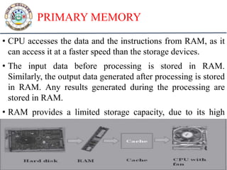PRIMARY MEMORY
• CPU accesses the data and the instructions from RAM, as it
can access it at a faster speed than the storage devices.
• The input data before processing is stored in RAM.
Similarly, the output data generated after processing is stored
in RAM. Any results generated during the processing are
stored in RAM.
• RAM provides a limited storage capacity, due to its high
cost.
 