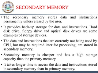 SECONDARY MEMORY
• The secondary memory stores data and instructions
permanently unless erased by the user.
• It provides back-up storage for data and instructions. Hard
disk drive, floppy drive and optical disk drives are some
examples of storage devices.
• The data and instructions that are currently not being used by
CPU, but may be required later for processing, are stored in
secondary memory.
• Secondary memory is cheaper and has a high storage
capacity than the primary memory.
• It takes longer time to access the data and instructions stored
in secondary memory than in primary memory.
 