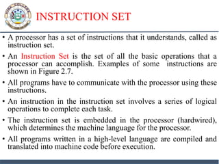 INSTRUCTION SET
• A processor has a set of instructions that it understands, called as
instruction set.
• An Instruction Set is the set of all the basic operations that a
processor can accomplish. Examples of some instructions are
shown in Figure 2.7.
• All programs have to communicate with the processor using these
instructions.
• An instruction in the instruction set involves a series of logical
operations to complete each task.
• The instruction set is embedded in the processor (hardwired),
which determines the machine language for the processor.
• All programs written in a high-level language are compiled and
translated into machine code before execution.
 