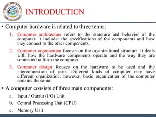 INTRODUCTION
• Computer hardware is related to three terms:
1. Computer architecture refers to the structure and behavior of the
computer. It includes the specifications of the components and how
they connect to the other components.
2. Computer organization focuses on the organizational structure. It deals
with how the hardware components operate and the way they are
connected to form the computer.
3. Computer design focuses on the hardware to be used and the
interconnection of parts. Different kinds of computer may have
different organization; however, basic organization of the computer
remains the same.
• A computer consists of three main components:
a. Input / Output (I/O) Unit
b. Central Processing Unit (CPU)
c. Memory Unit
 