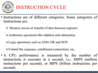 INSTRUCTION CYCLE
• Instructions are of different categories. Some categories of
instructions are:
 Memory access or transfer of data between registers.
Arithmetic operations like addition and subtraction.
Logic operations such as AND, OR and NOT.
Control the sequence, conditional connections, etc.
• A CPU performance is measured by the number of
instructions it executes in a second, i.e., MIPS (million
instructions per second), or BIPS (billion instructions per
second).
 