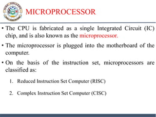 MICROPROCESSOR
• The CPU is fabricated as a single Integrated Circuit (IC)
chip, and is also known as the microprocessor.
• The microprocessor is plugged into the motherboard of the
computer.
• On the basis of the instruction set, microprocessors are
classified as:
1. Reduced Instruction Set Computer (RISC)
2. Complex Instruction Set Computer (CISC)
 